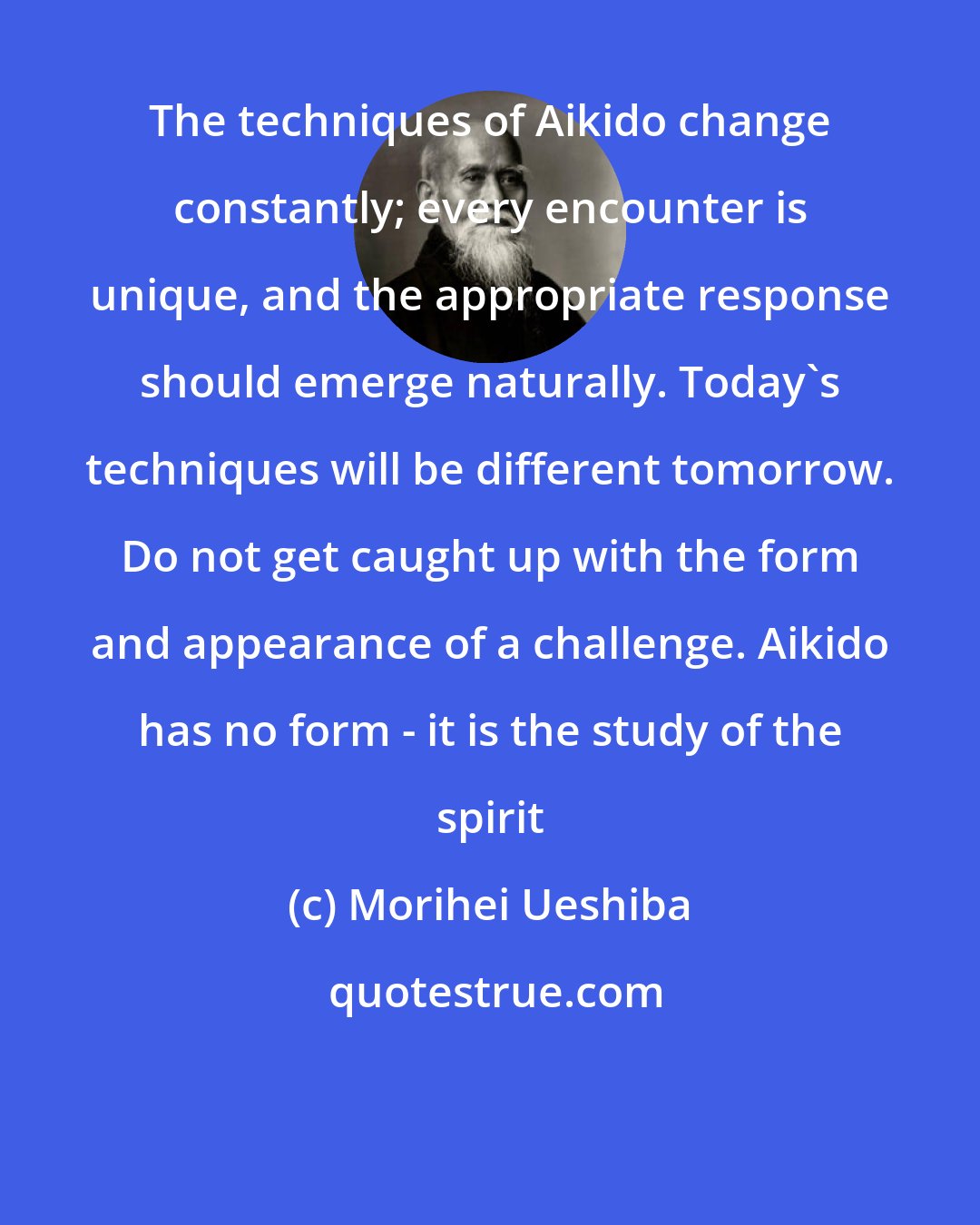 Morihei Ueshiba: The techniques of Aikido change constantly; every encounter is unique, and the appropriate response should emerge naturally. Today's techniques will be different tomorrow. Do not get caught up with the form and appearance of a challenge. Aikido has no form - it is the study of the spirit