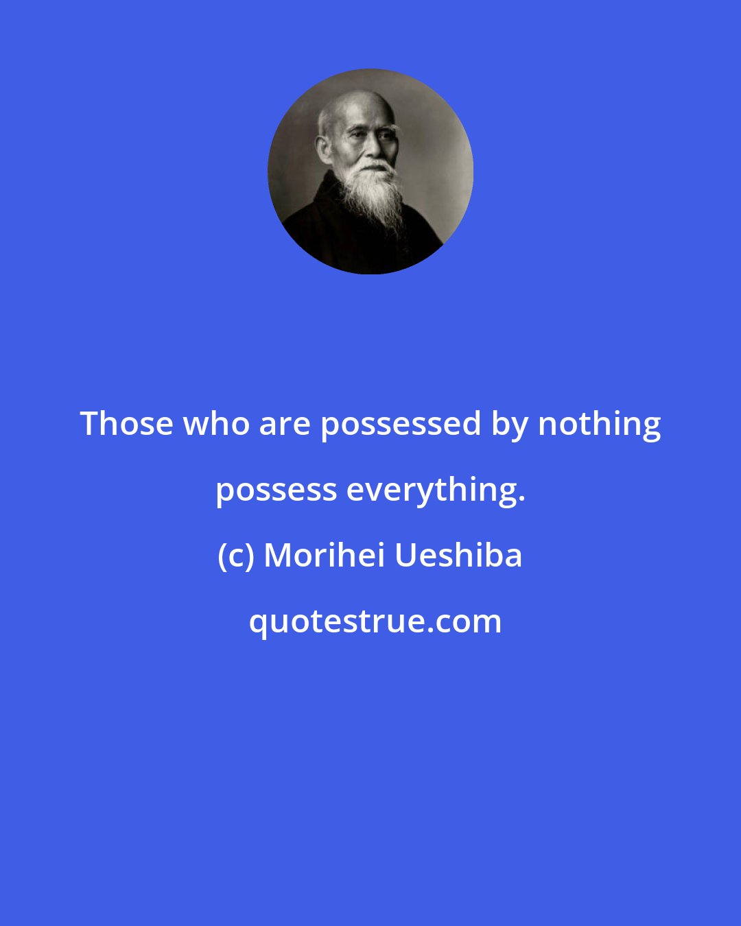 Morihei Ueshiba: Those who are possessed by nothing possess everything.