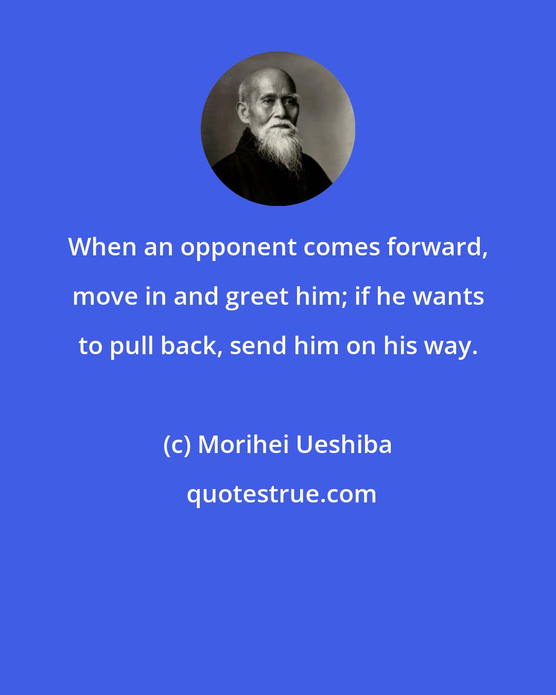 Morihei Ueshiba: When an opponent comes forward, move in and greet him; if he wants to pull back, send him on his way.