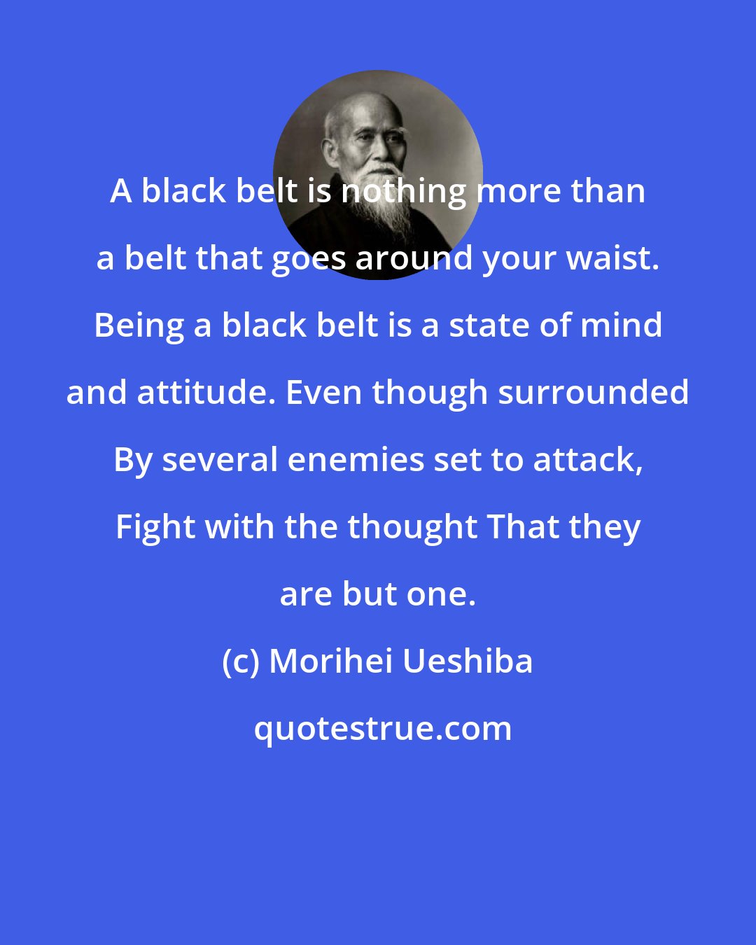 Morihei Ueshiba: A black belt is nothing more than a belt that goes around your waist. Being a black belt is a state of mind and attitude. Even though surrounded By several enemies set to attack, Fight with the thought That they are but one.