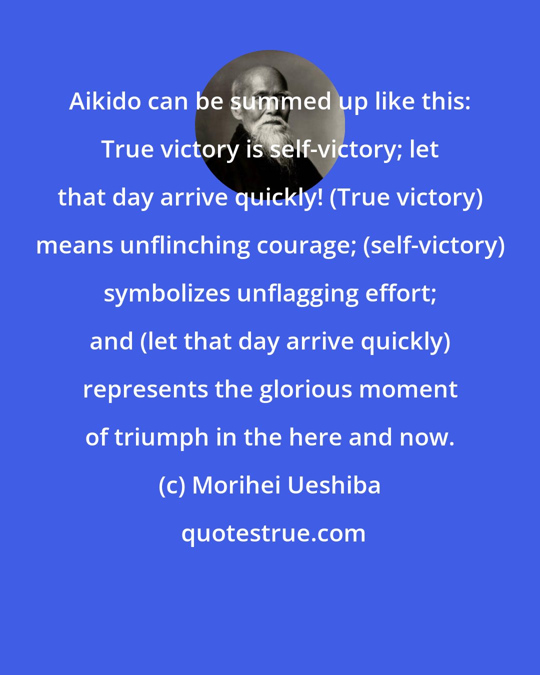 Morihei Ueshiba: Aikido can be summed up like this: True victory is self-victory; let that day arrive quickly! (True victory) means unflinching courage; (self-victory) symbolizes unflagging effort; and (let that day arrive quickly) represents the glorious moment of triumph in the here and now.