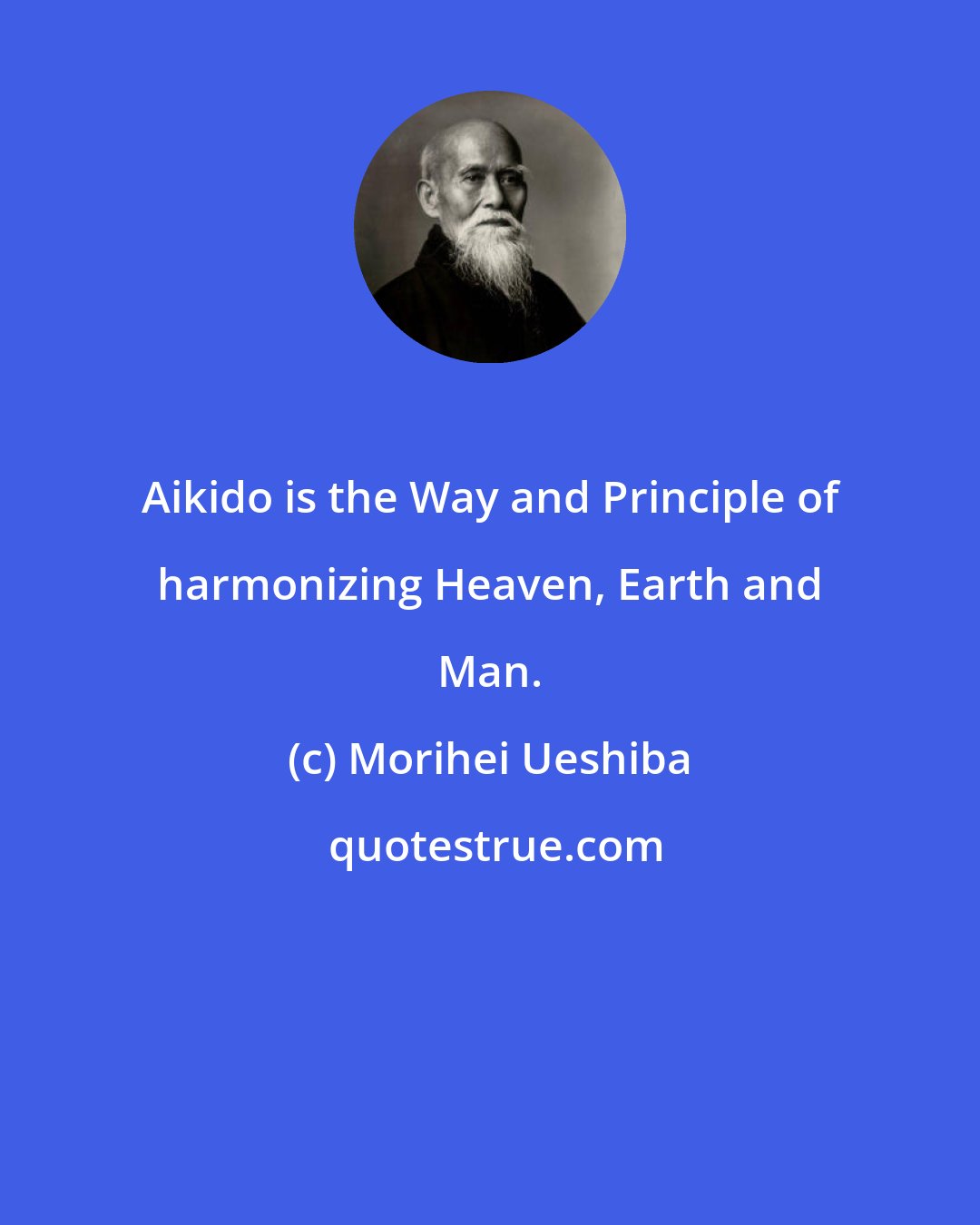 Morihei Ueshiba: Aikido is the Way and Principle of harmonizing Heaven, Earth and Man.