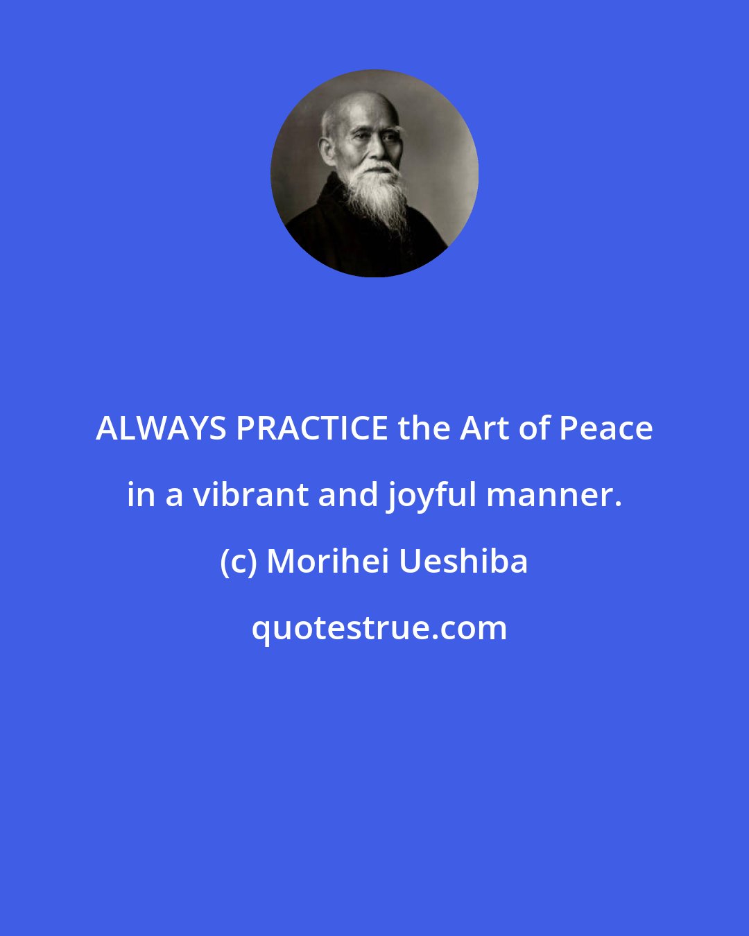 Morihei Ueshiba: ALWAYS PRACTICE the Art of Peace in a vibrant and joyful manner.