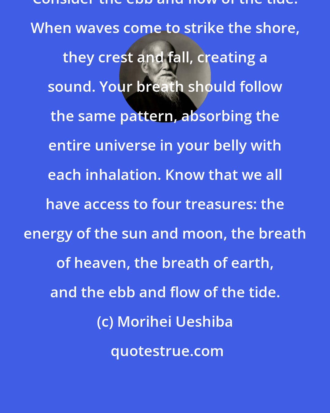 Morihei Ueshiba: Consider the ebb and flow of the tide. When waves come to strike the shore, they crest and fall, creating a sound. Your breath should follow the same pattern, absorbing the entire universe in your belly with each inhalation. Know that we all have access to four treasures: the energy of the sun and moon, the breath of heaven, the breath of earth, and the ebb and flow of the tide.