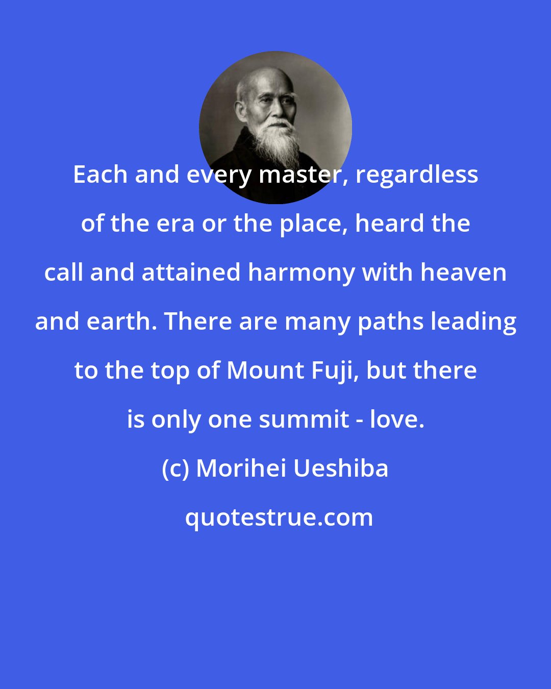 Morihei Ueshiba: Each and every master, regardless of the era or the place, heard the call and attained harmony with heaven and earth. There are many paths leading to the top of Mount Fuji, but there is only one summit - love.