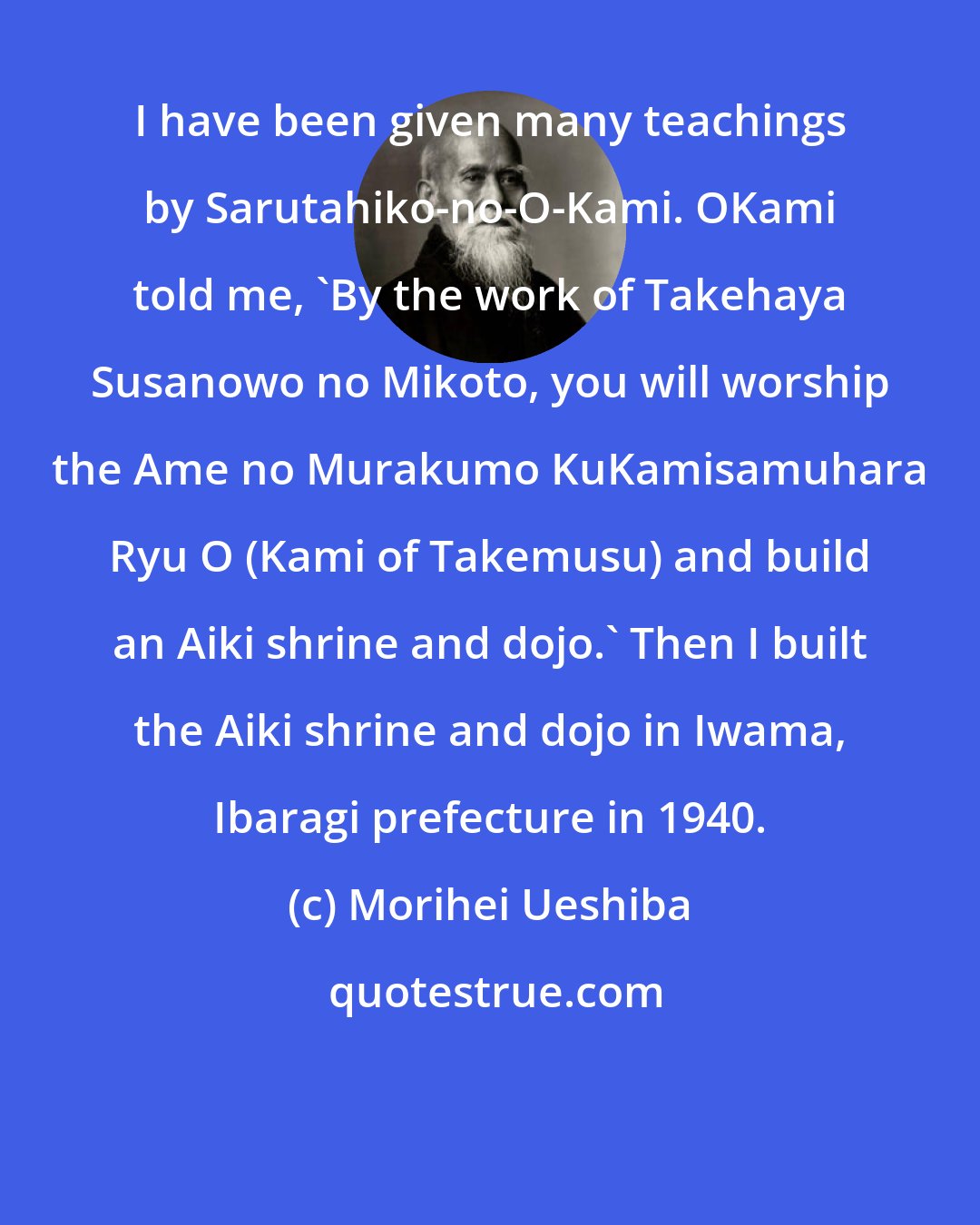 Morihei Ueshiba: I have been given many teachings by Sarutahiko-no-O-Kami. OKami told me, 'By the work of Takehaya Susanowo no Mikoto, you will worship the Ame no Murakumo KuKamisamuhara Ryu O (Kami of Takemusu) and build an Aiki shrine and dojo.' Then I built the Aiki shrine and dojo in Iwama, Ibaragi prefecture in 1940.