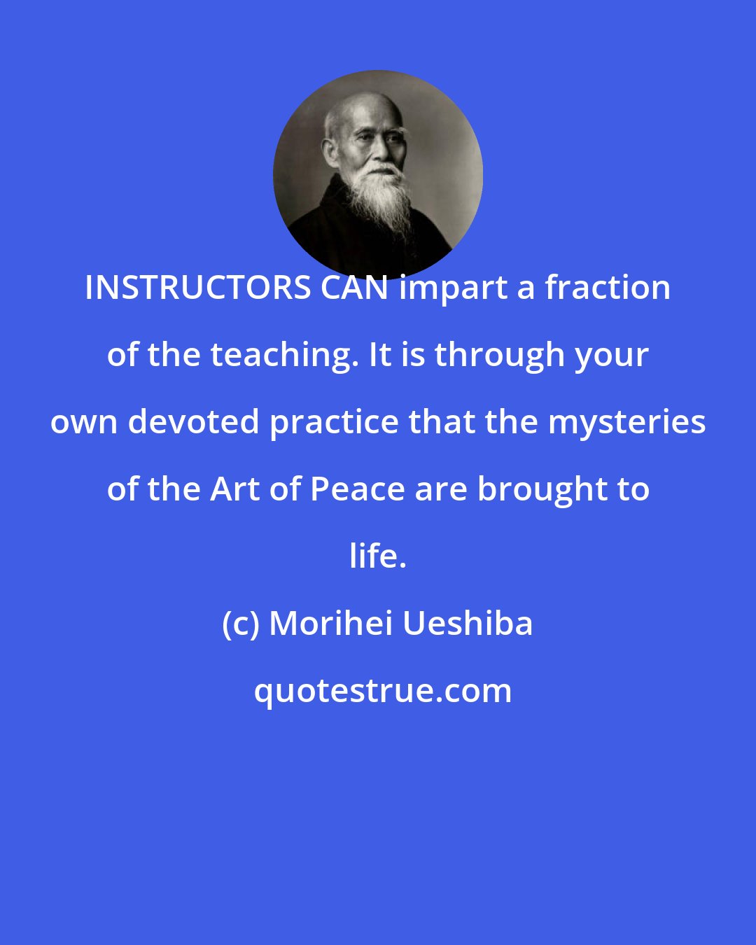 Morihei Ueshiba: INSTRUCTORS CAN impart a fraction of the teaching. It is through your own devoted practice that the mysteries of the Art of Peace are brought to life.