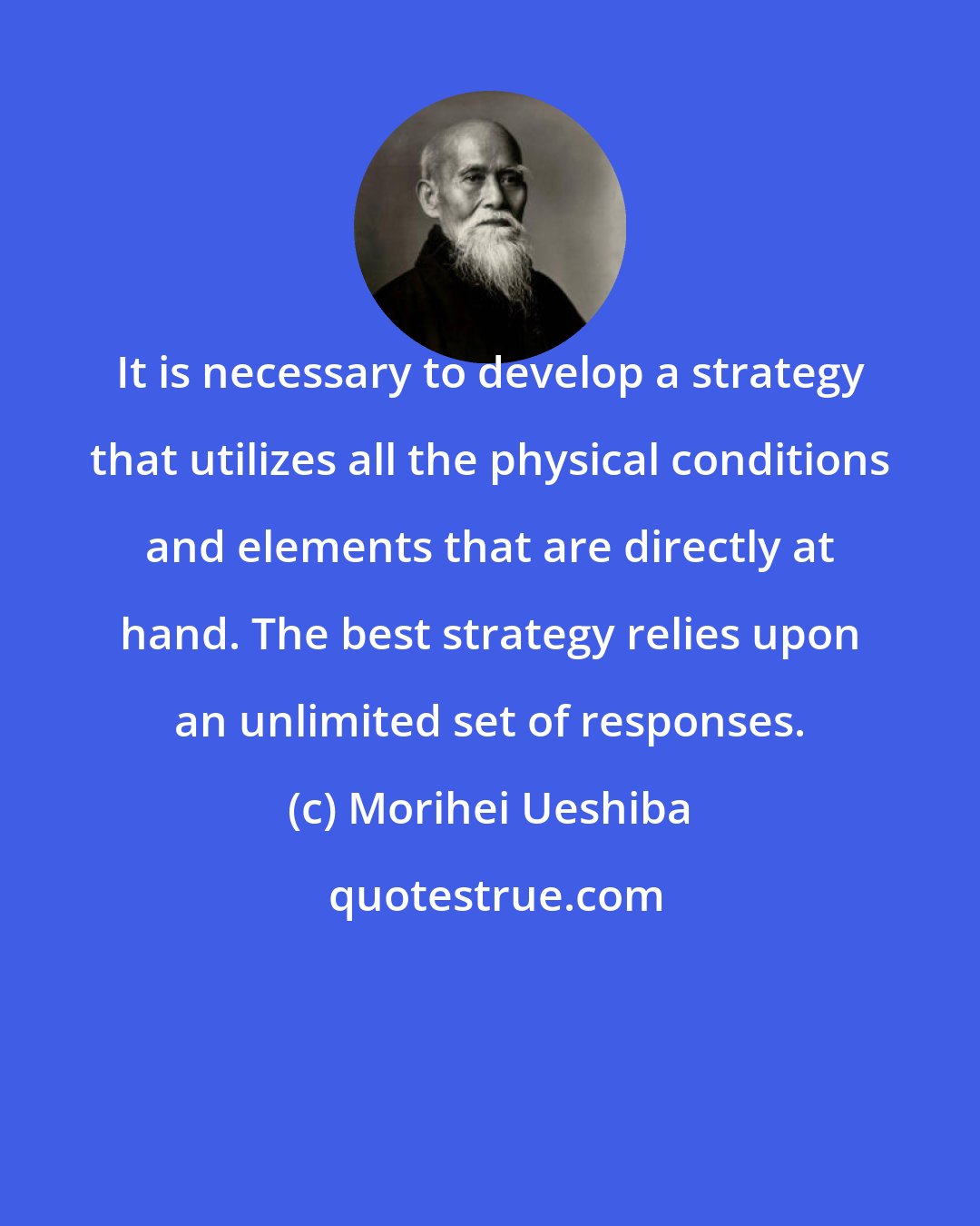 Morihei Ueshiba: It is necessary to develop a strategy that utilizes all the physical conditions and elements that are directly at hand. The best strategy relies upon an unlimited set of responses.