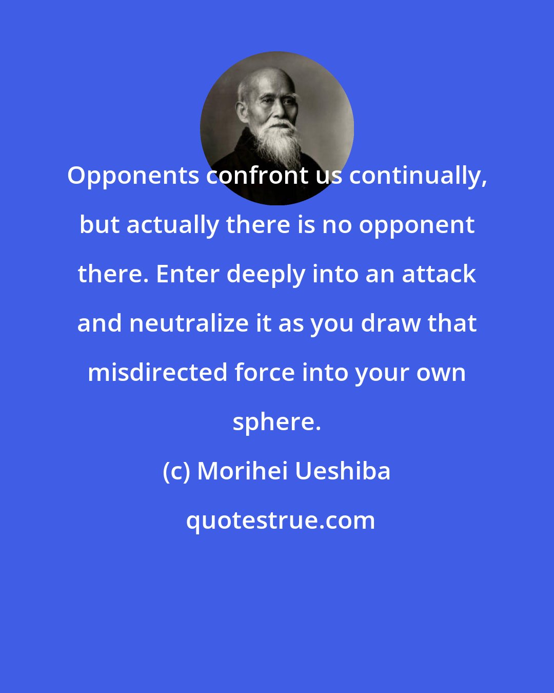 Morihei Ueshiba: Opponents confront us continually, but actually there is no opponent there. Enter deeply into an attack and neutralize it as you draw that misdirected force into your own sphere.