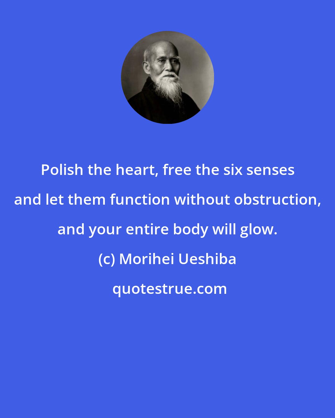 Morihei Ueshiba: Polish the heart, free the six senses and let them function without obstruction, and your entire body will glow.