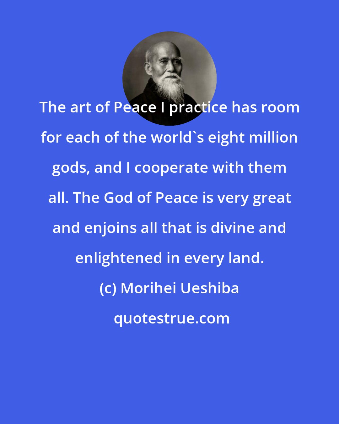 Morihei Ueshiba: The art of Peace I practice has room for each of the world's eight million gods, and I cooperate with them all. The God of Peace is very great and enjoins all that is divine and enlightened in every land.