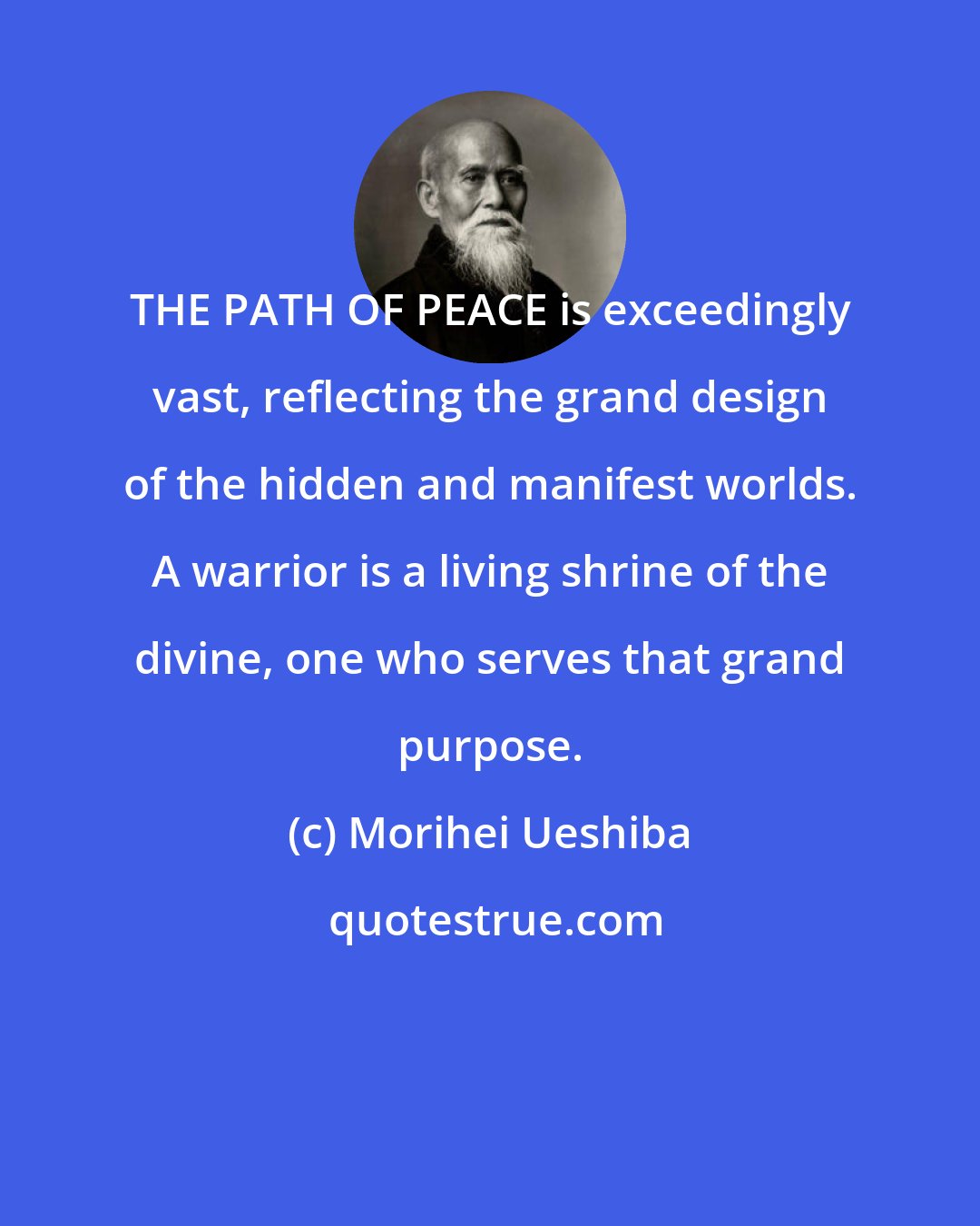 Morihei Ueshiba: THE PATH OF PEACE is exceedingly vast, reflecting the grand design of the hidden and manifest worlds. A warrior is a living shrine of the divine, one who serves that grand purpose.