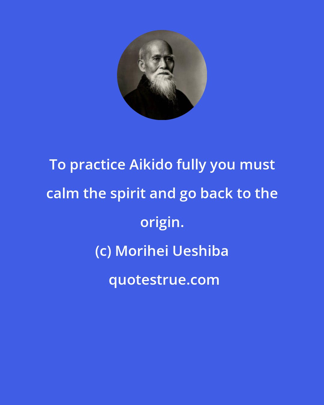 Morihei Ueshiba: To practice Aikido fully you must calm the spirit and go back to the origin.