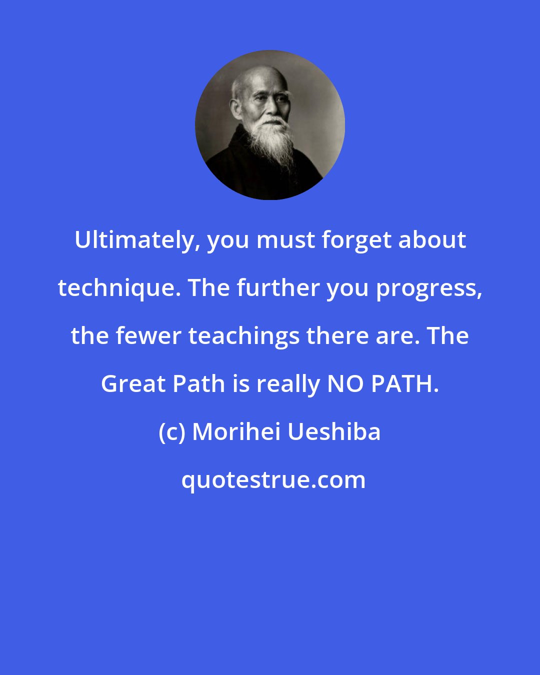 Morihei Ueshiba: Ultimately, you must forget about technique. The further you progress, the fewer teachings there are. The Great Path is really NO PATH.
