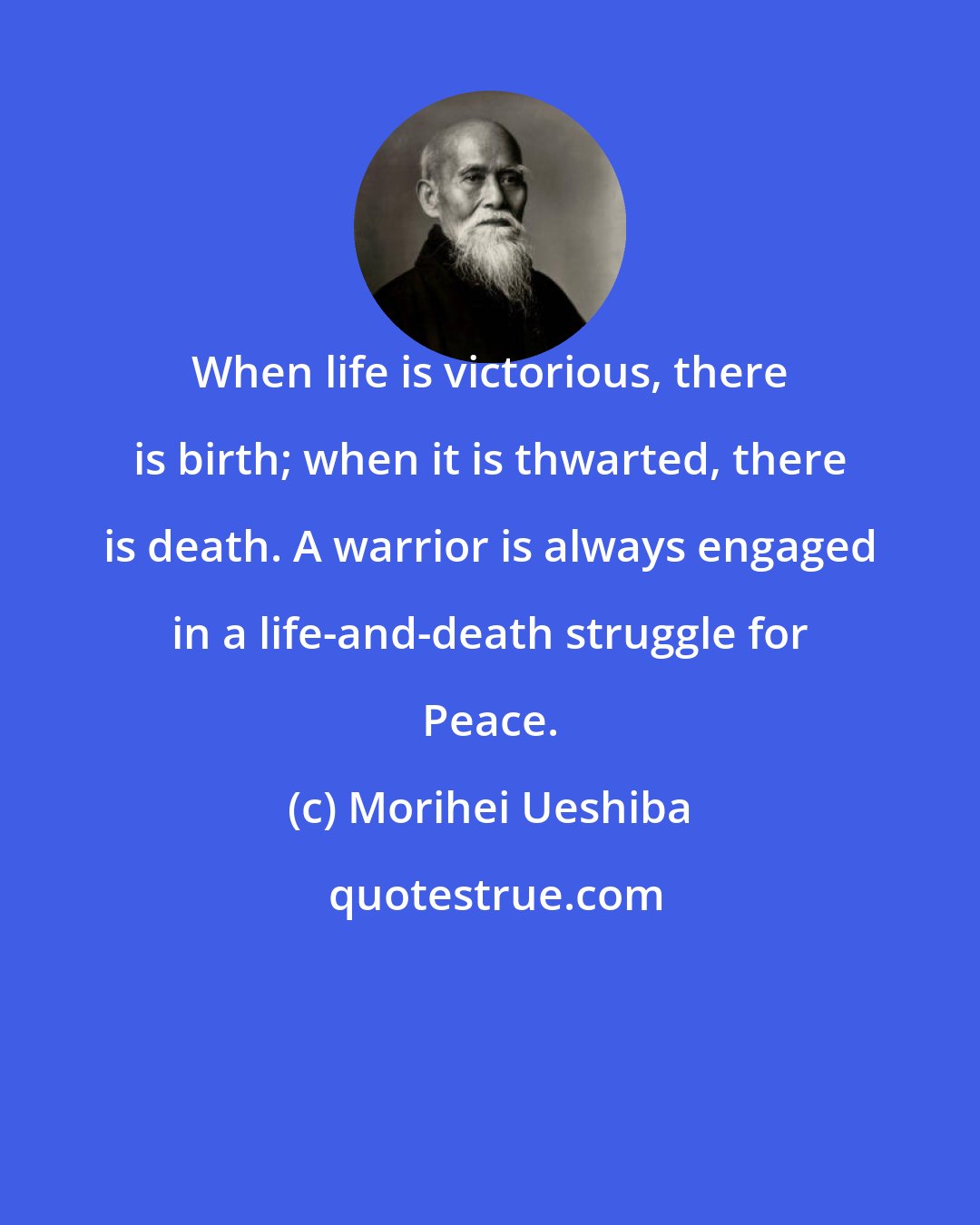 Morihei Ueshiba: When life is victorious, there is birth; when it is thwarted, there is death. A warrior is always engaged in a life-and-death struggle for Peace.