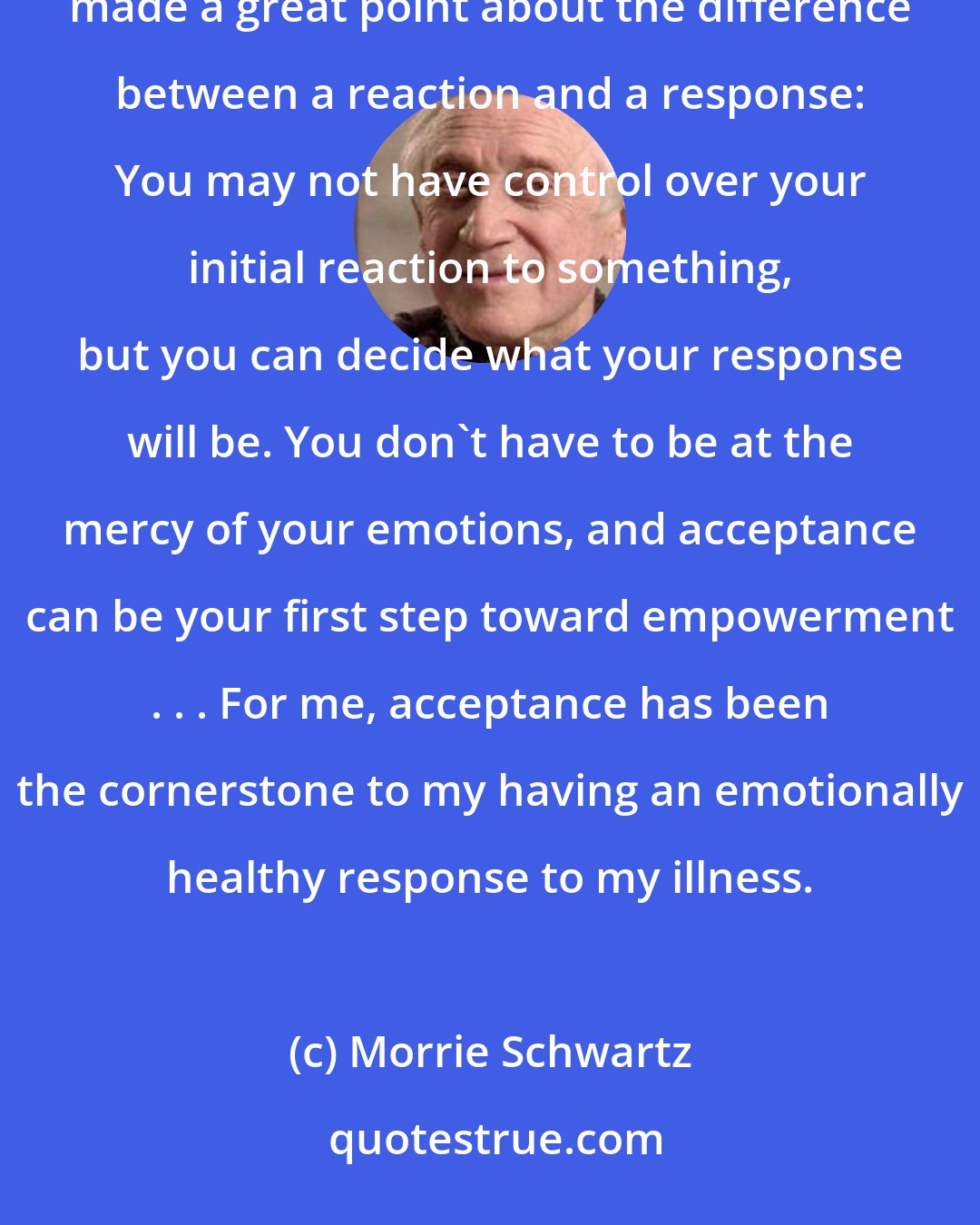 Morrie Schwartz: Acceptance is not a talent you either have or don't have. It's a learned response. My meditation teacher made a great point about the difference between a reaction and a response: You may not have control over your initial reaction to something, but you can decide what your response will be. You don't have to be at the mercy of your emotions, and acceptance can be your first step toward empowerment . . . For me, acceptance has been the cornerstone to my having an emotionally healthy response to my illness.