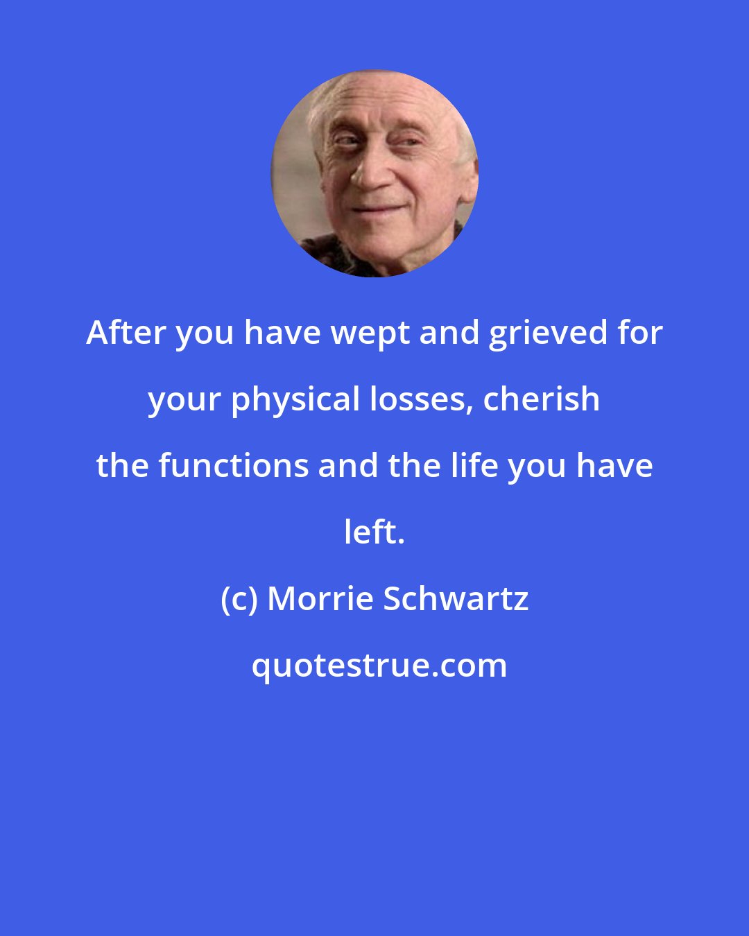 Morrie Schwartz: After you have wept and grieved for your physical losses, cherish the functions and the life you have left.