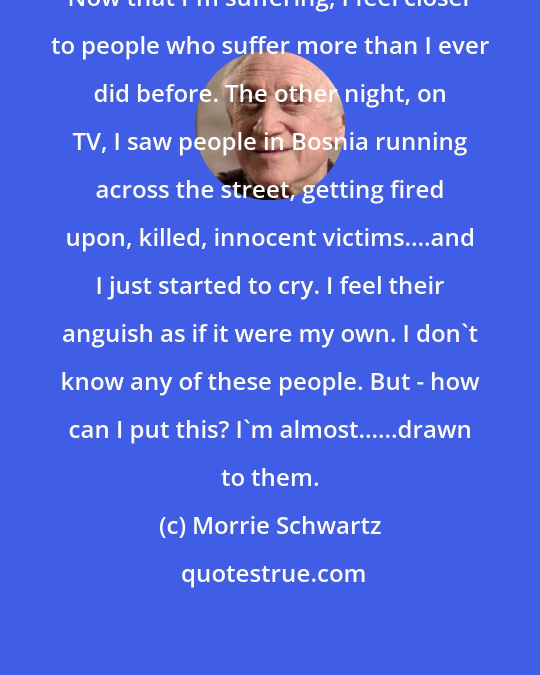 Morrie Schwartz: Now that I'm suffering, I feel closer to people who suffer more than I ever did before. The other night, on TV, I saw people in Bosnia running across the street, getting fired upon, killed, innocent victims....and I just started to cry. I feel their anguish as if it were my own. I don't know any of these people. But - how can I put this? I'm almost......drawn to them.