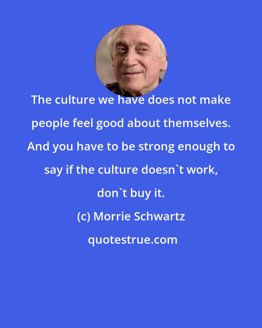 Morrie Schwartz: The culture we have does not make people feel good about themselves. And you have to be strong enough to say if the culture doesn't work, don't buy it.