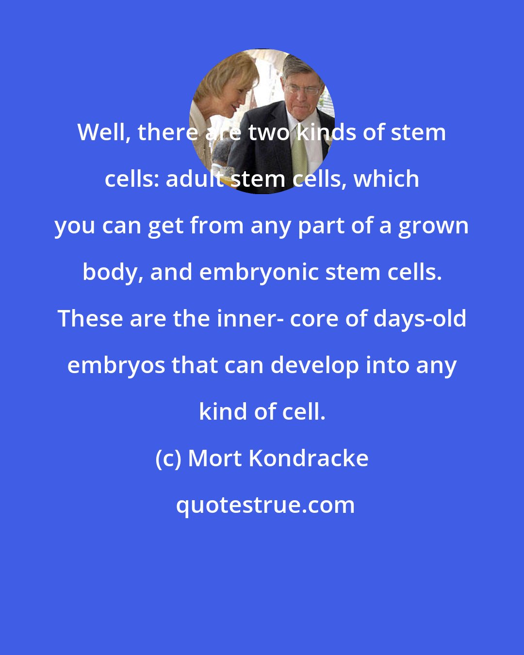 Mort Kondracke: Well, there are two kinds of stem cells: adult stem cells, which you can get from any part of a grown body, and embryonic stem cells. These are the inner- core of days-old embryos that can develop into any kind of cell.