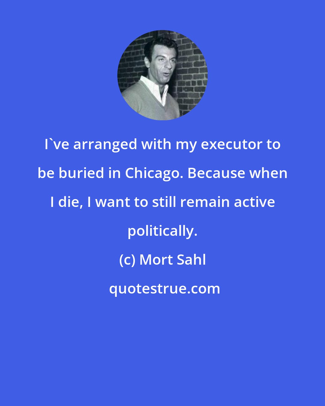 Mort Sahl: I've arranged with my executor to be buried in Chicago. Because when I die, I want to still remain active politically.