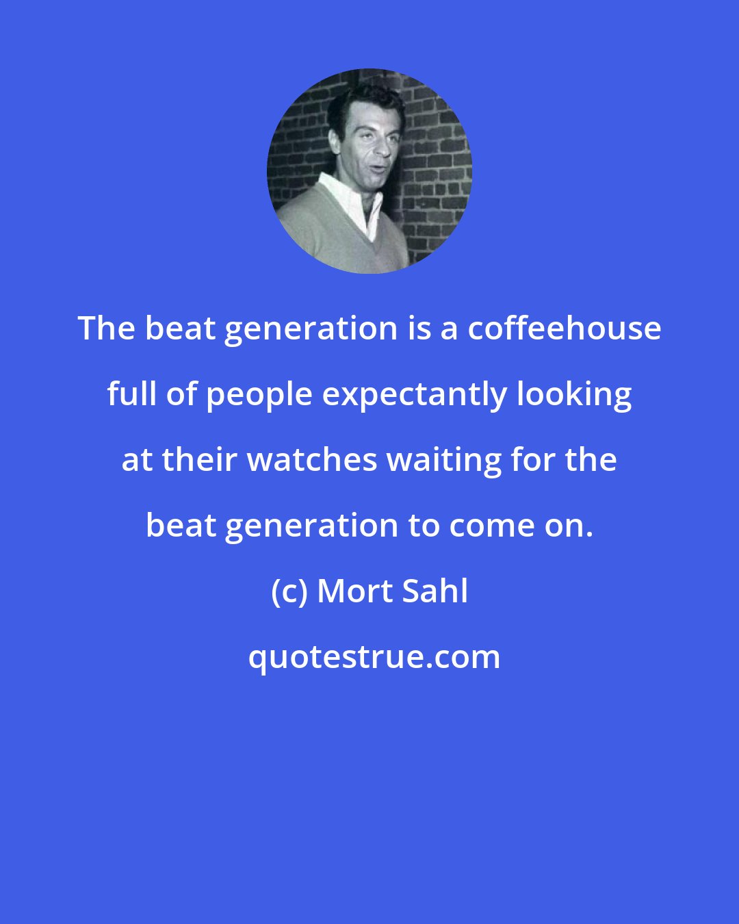 Mort Sahl: The beat generation is a coffeehouse full of people expectantly looking at their watches waiting for the beat generation to come on.