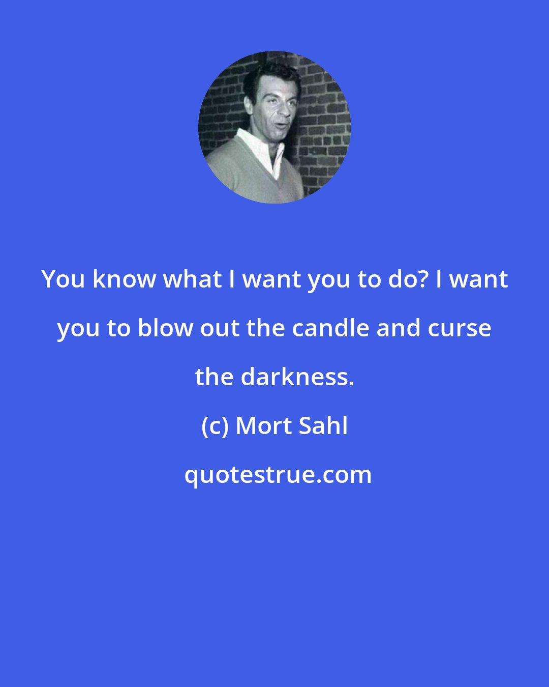 Mort Sahl: You know what I want you to do? I want you to blow out the candle and curse the darkness.