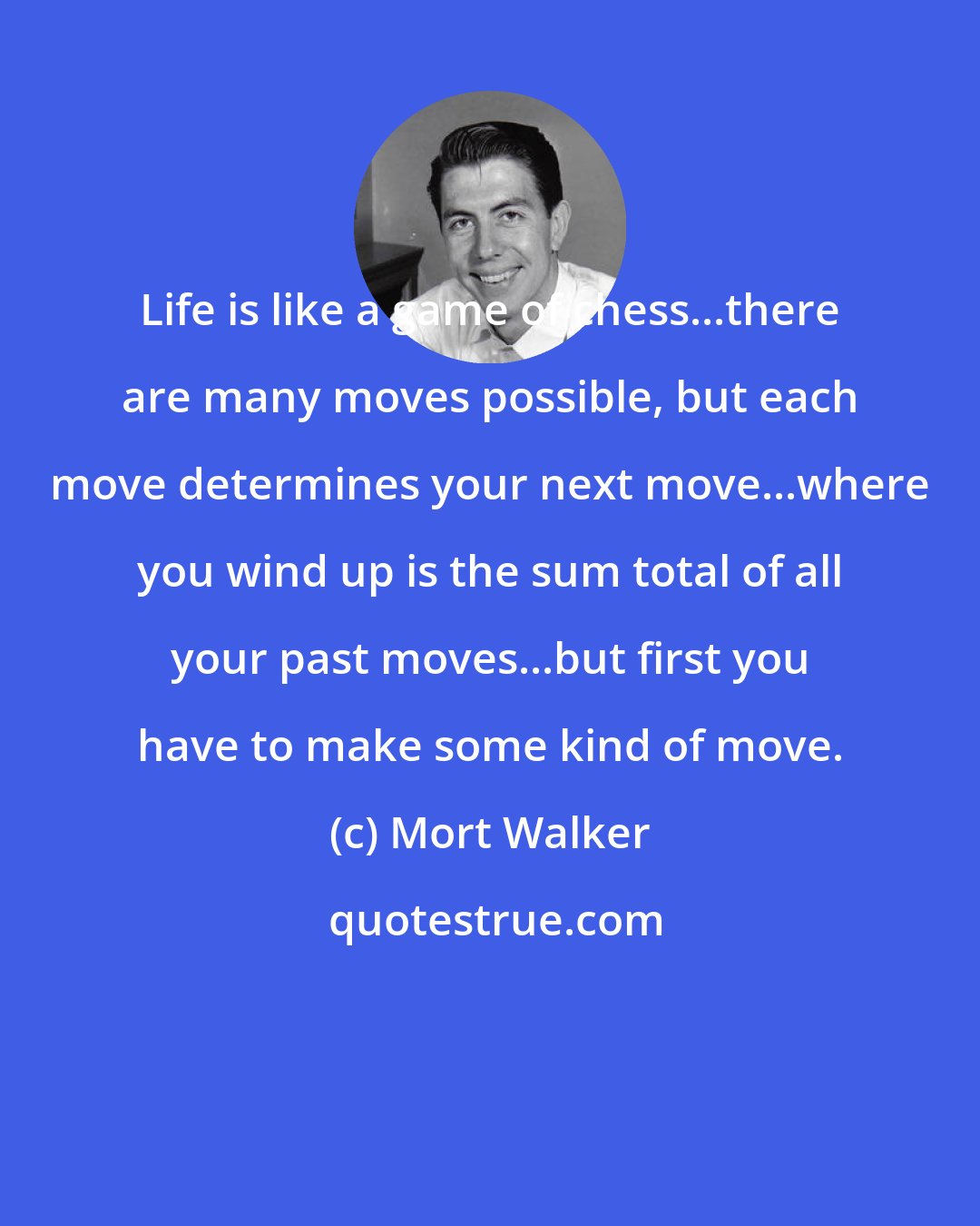 Mort Walker: Life is like a game of chess...there are many moves possible, but each move determines your next move...where you wind up is the sum total of all your past moves...but first you have to make some kind of move.