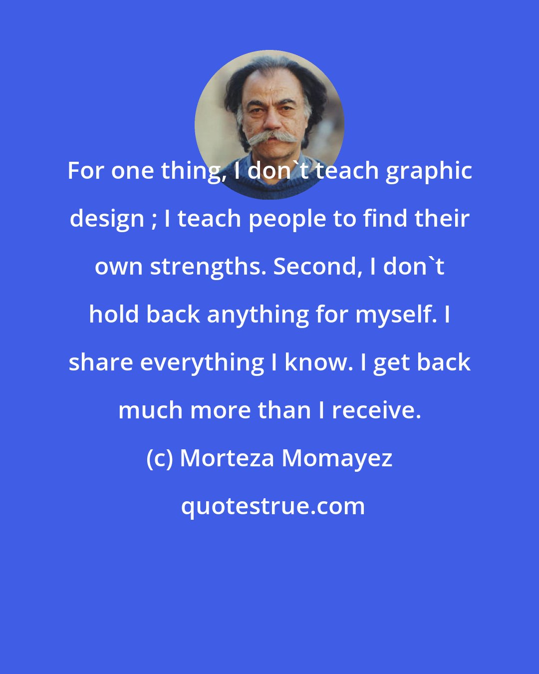 Morteza Momayez: For one thing, I don`t teach graphic design ; I teach people to find their own strengths. Second, I don`t hold back anything for myself. I share everything I know. I get back much more than I receive.