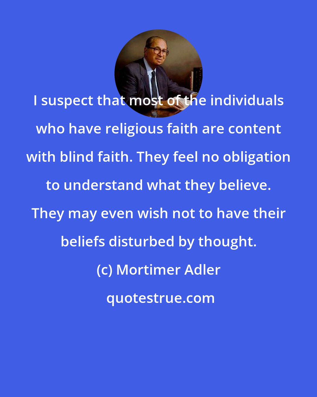 Mortimer Adler: I suspect that most of the individuals who have religious faith are content with blind faith. They feel no obligation to understand what they believe. They may even wish not to have their beliefs disturbed by thought.