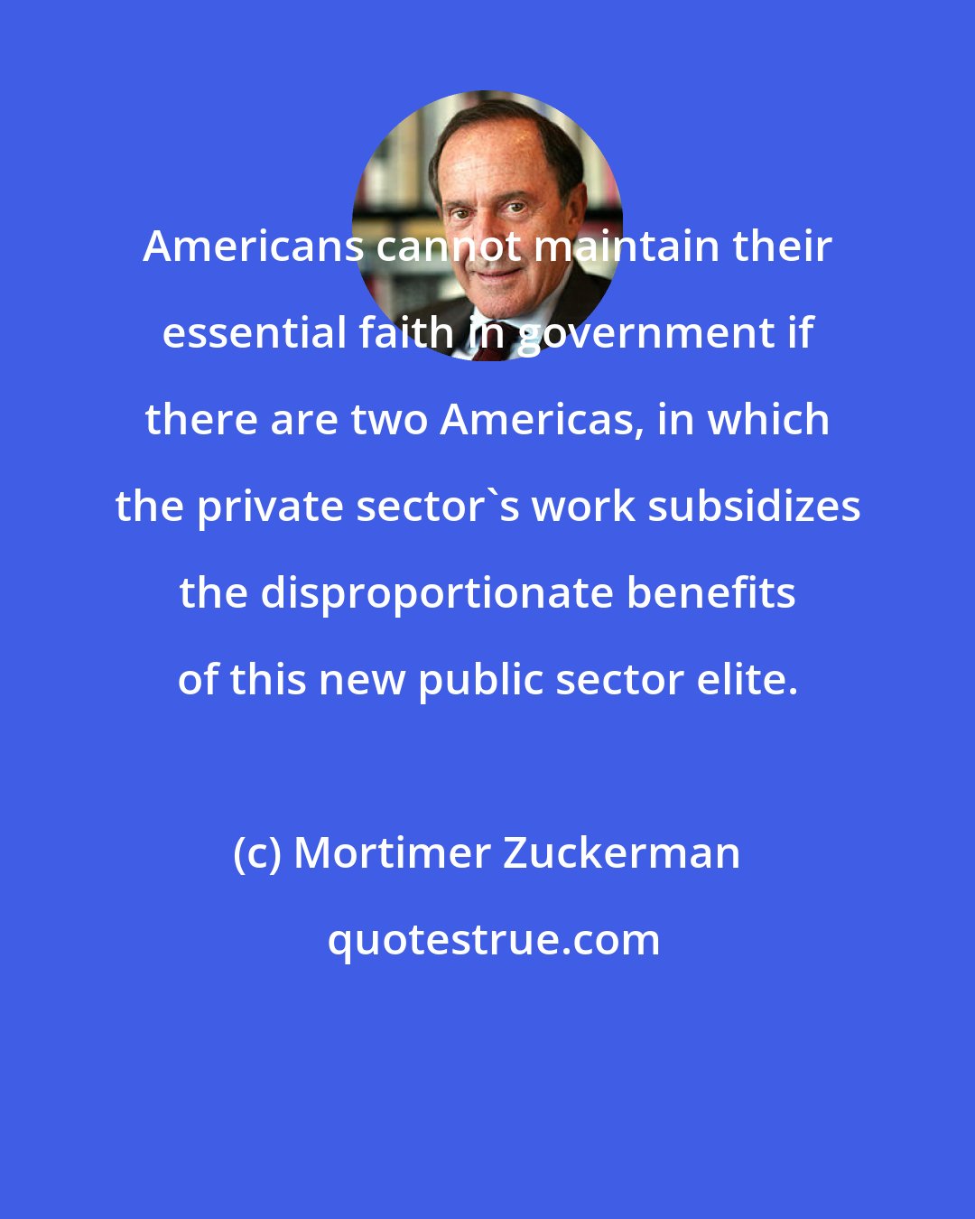 Mortimer Zuckerman: Americans cannot maintain their essential faith in government if there are two Americas, in which the private sector's work subsidizes the disproportionate benefits of this new public sector elite.