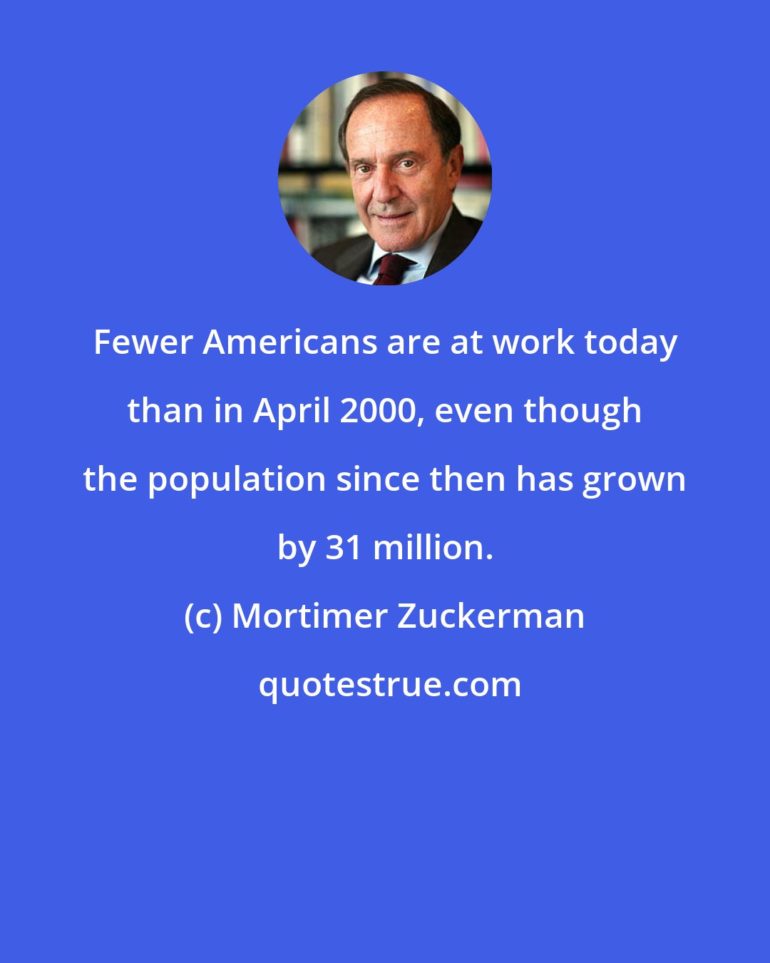 Mortimer Zuckerman: Fewer Americans are at work today than in April 2000, even though the population since then has grown by 31 million.