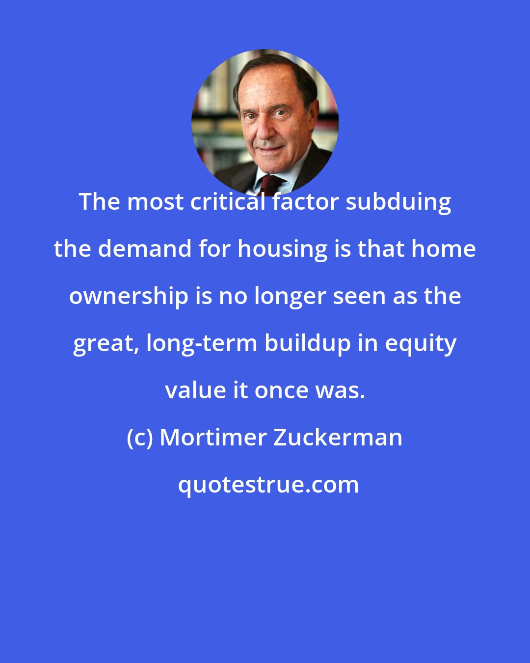 Mortimer Zuckerman: The most critical factor subduing the demand for housing is that home ownership is no longer seen as the great, long-term buildup in equity value it once was.