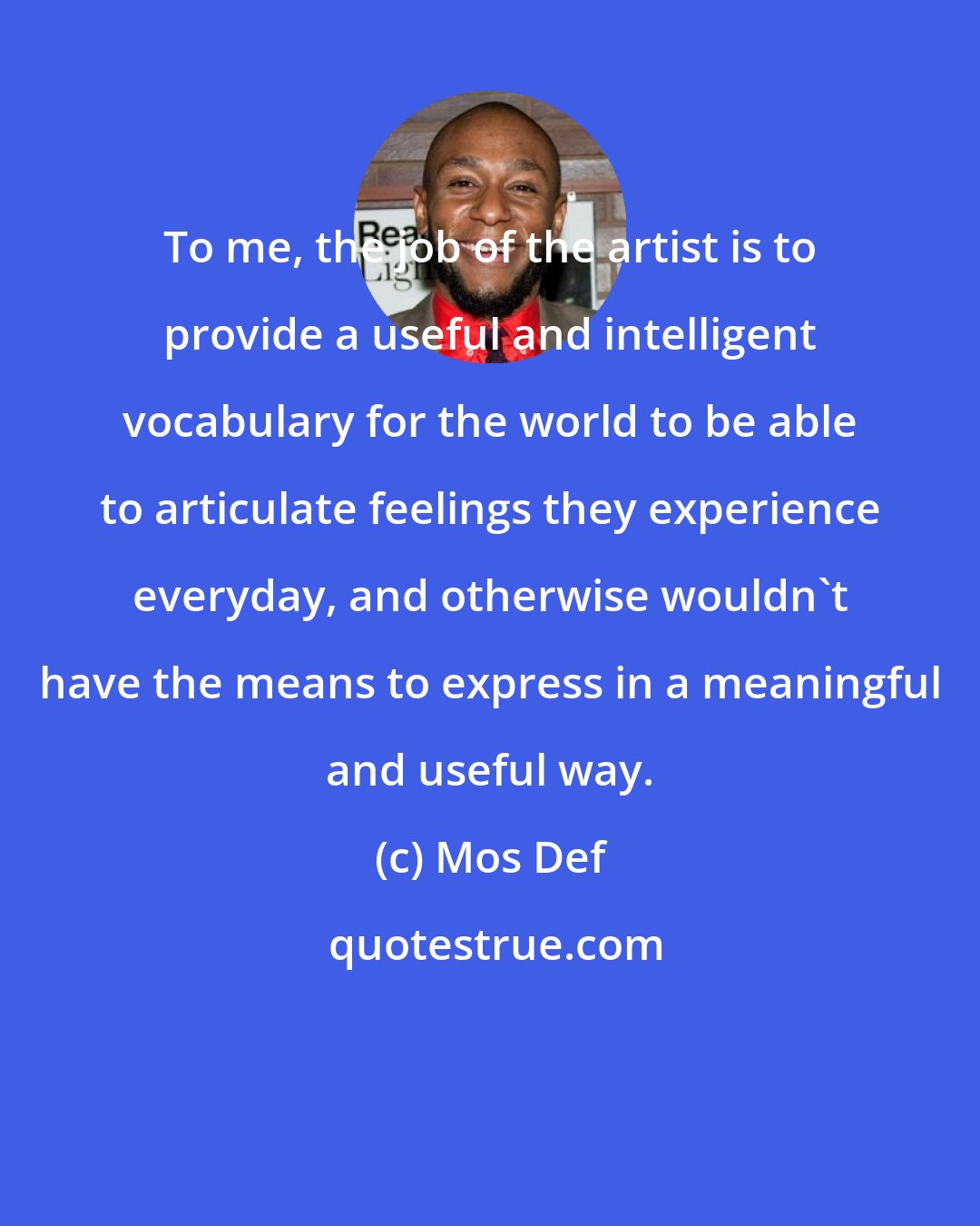 Mos Def: To me, the job of the artist is to provide a useful and intelligent vocabulary for the world to be able to articulate feelings they experience everyday, and otherwise wouldn't have the means to express in a meaningful and useful way.