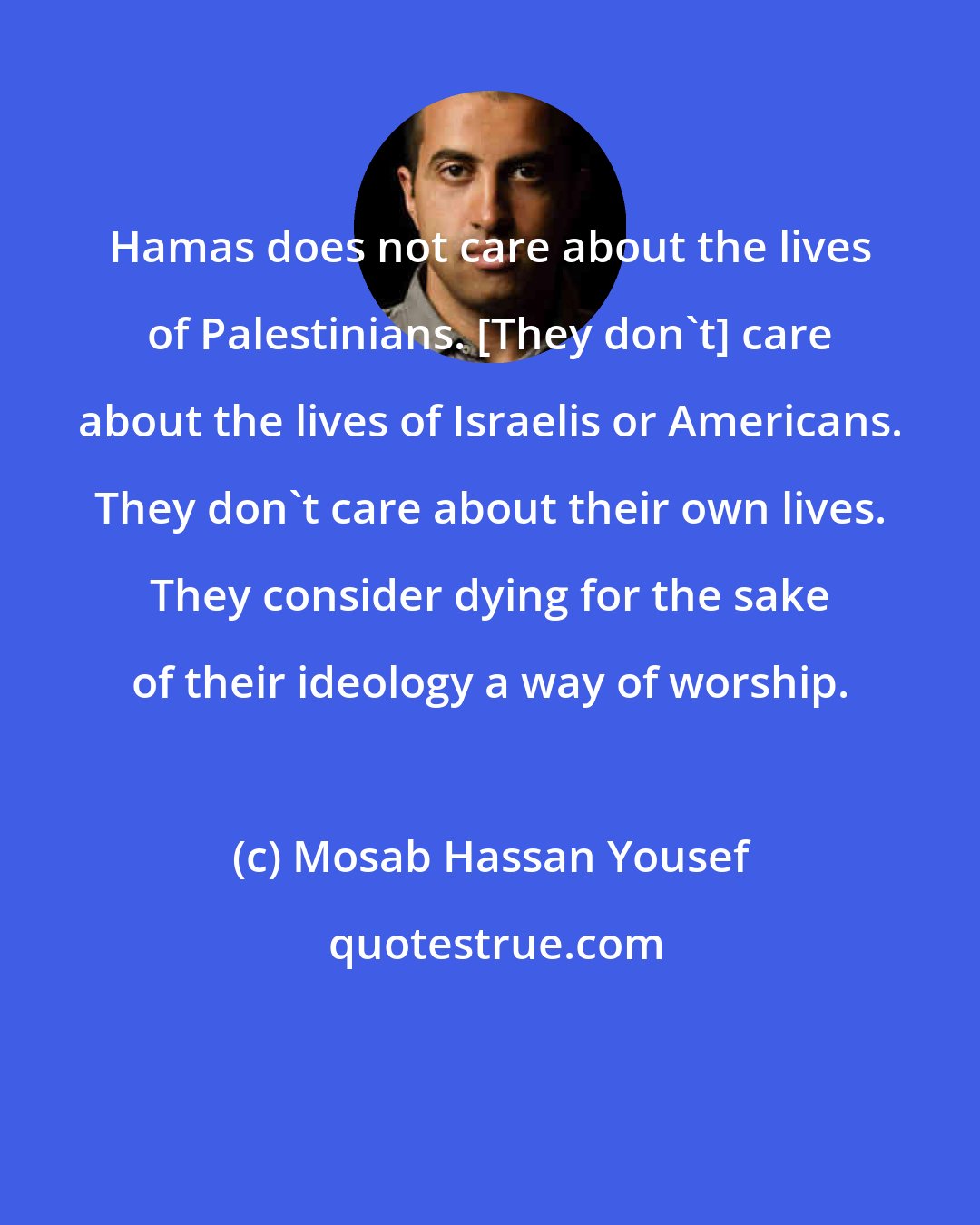 Mosab Hassan Yousef: Hamas does not care about the lives of Palestinians. [They don't] care about the lives of Israelis or Americans. They don't care about their own lives. They consider dying for the sake of their ideology a way of worship.