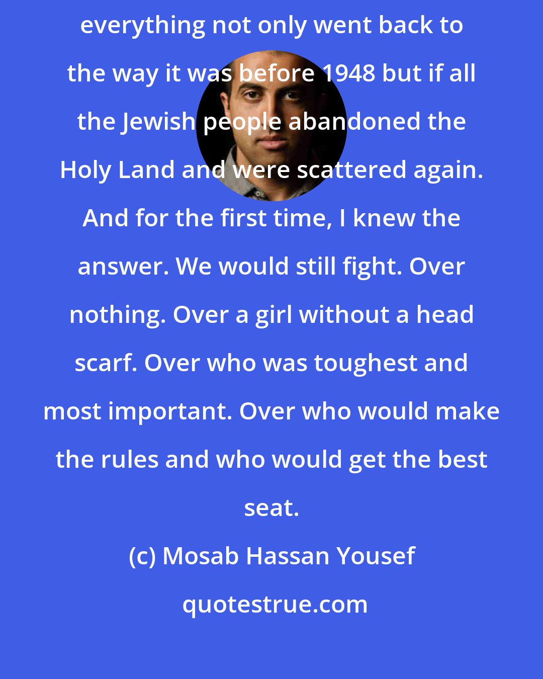 Mosab Hassan Yousef: I asked myself what Palestinians would do if Israel disappeared-if everything not only went back to the way it was before 1948 but if all the Jewish people abandoned the Holy Land and were scattered again. And for the first time, I knew the answer. We would still fight. Over nothing. Over a girl without a head scarf. Over who was toughest and most important. Over who would make the rules and who would get the best seat.