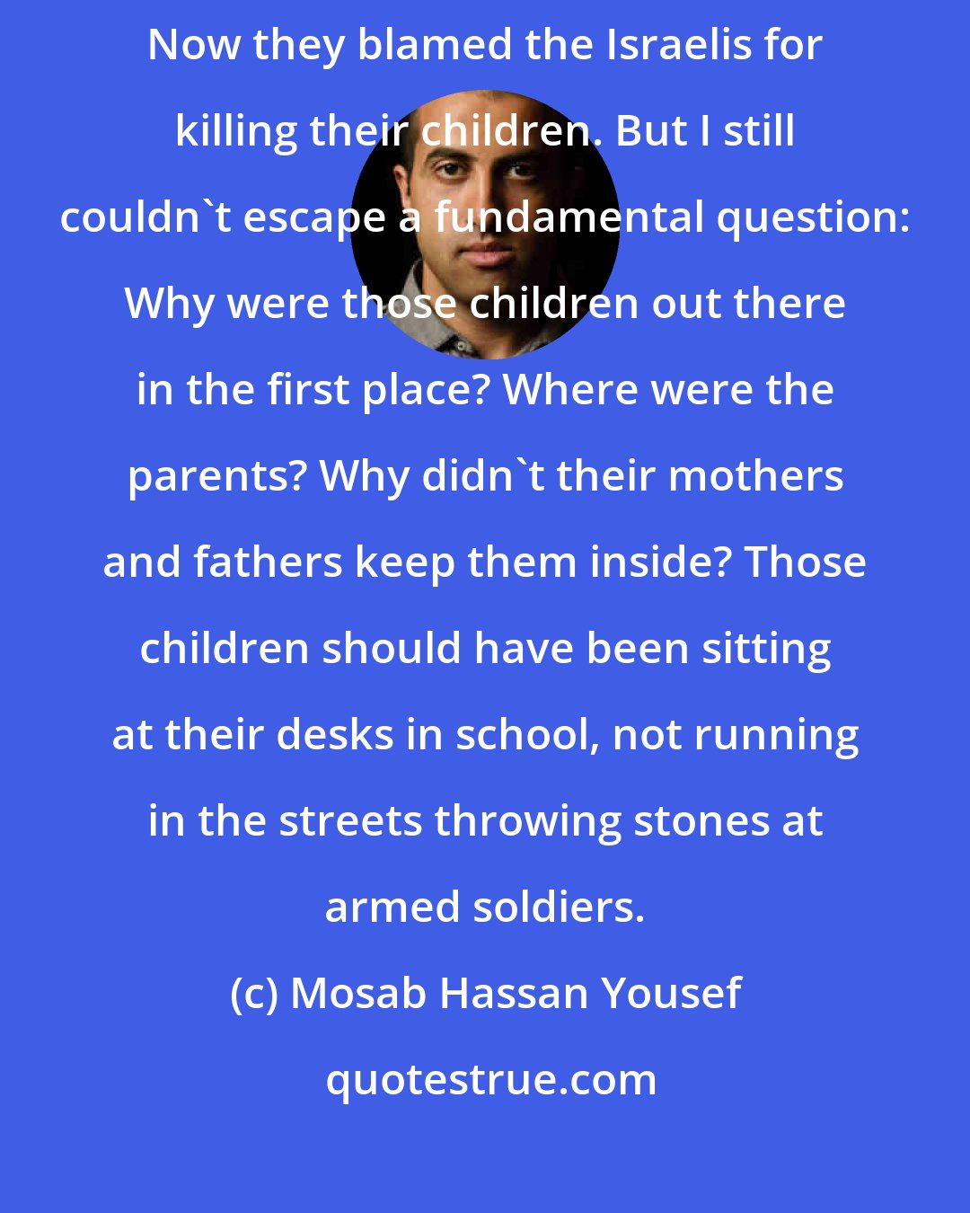 Mosab Hassan Yousef: Palestinians no longer blamed Yasser Arafat or Hamas for their troubles. Now they blamed the Israelis for killing their children. But I still couldn't escape a fundamental question: Why were those children out there in the first place? Where were the parents? Why didn't their mothers and fathers keep them inside? Those children should have been sitting at their desks in school, not running in the streets throwing stones at armed soldiers.