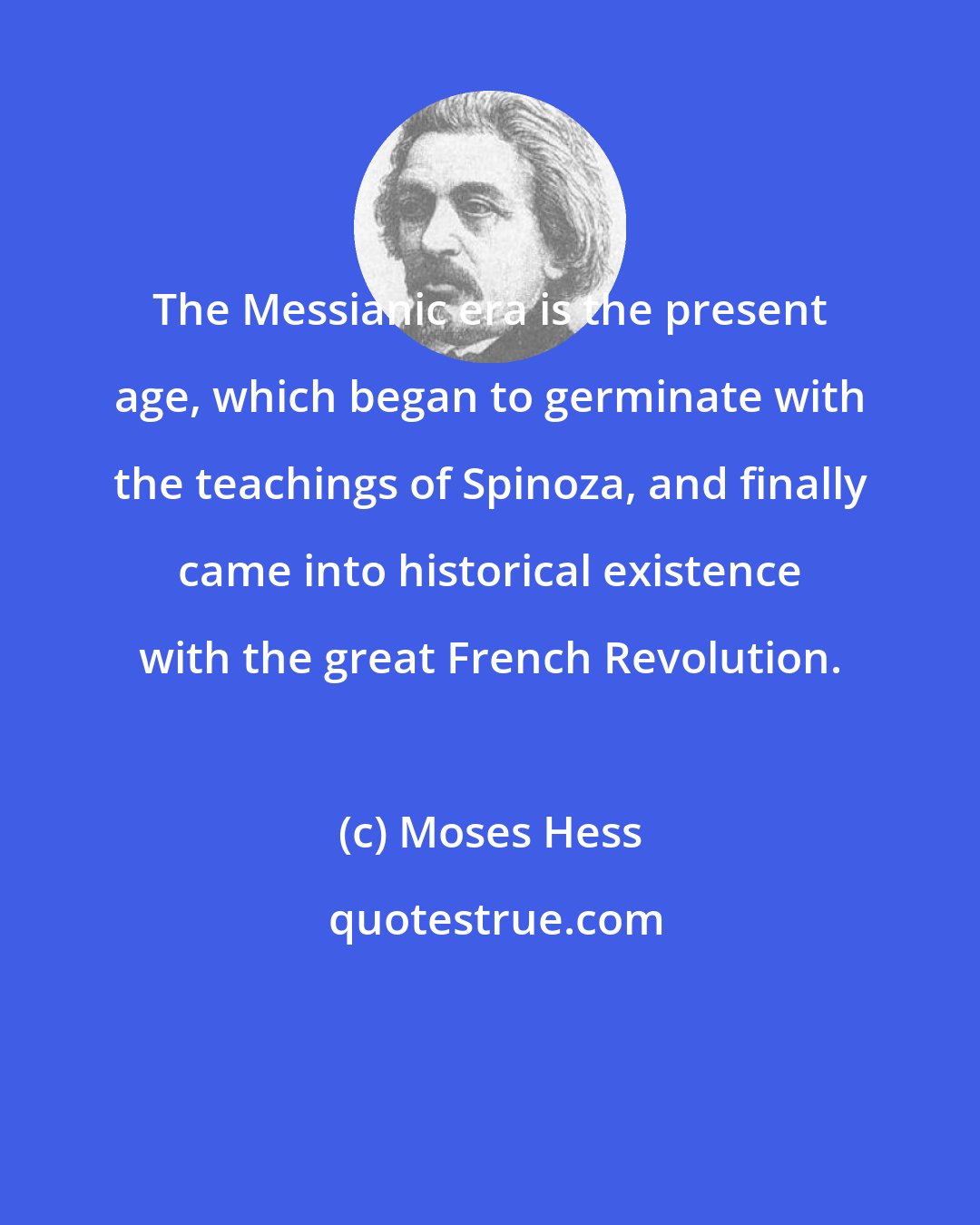 Moses Hess: The Messianic era is the present age, which began to germinate with the teachings of Spinoza, and finally came into historical existence with the great French Revolution.
