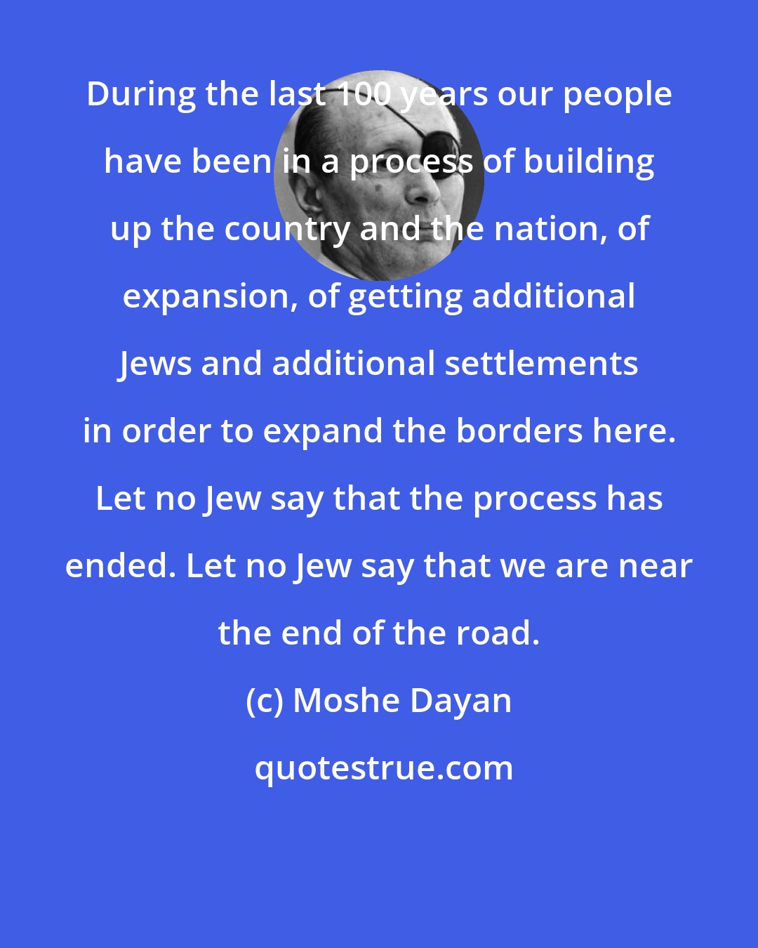 Moshe Dayan: During the last 100 years our people have been in a process of building up the country and the nation, of expansion, of getting additional Jews and additional settlements in order to expand the borders here. Let no Jew say that the process has ended. Let no Jew say that we are near the end of the road.