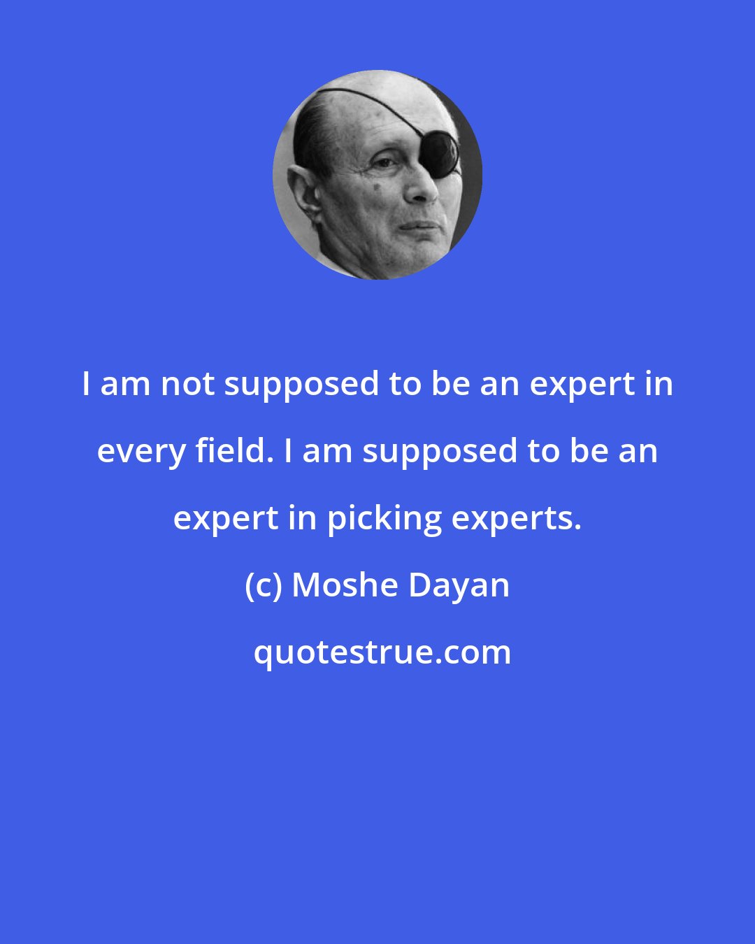 Moshe Dayan: I am not supposed to be an expert in every field. I am supposed to be an expert in picking experts.