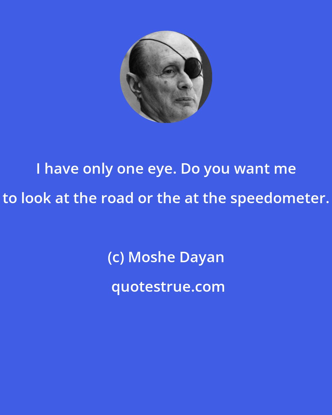 Moshe Dayan: I have only one eye. Do you want me to look at the road or the at the speedometer.