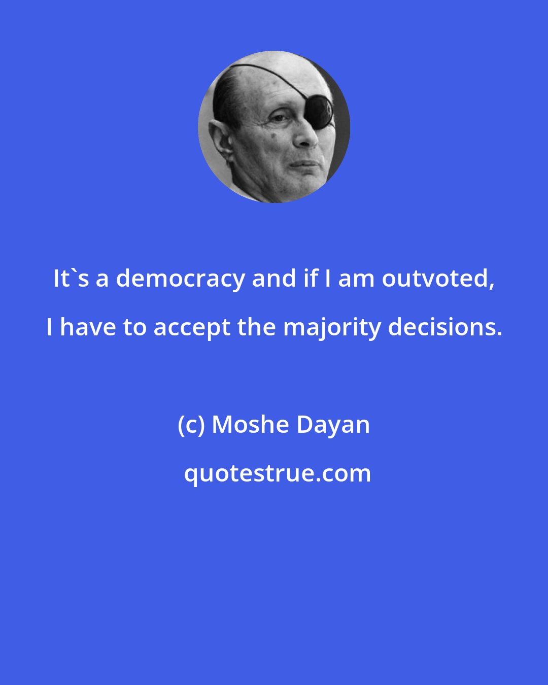 Moshe Dayan: It's a democracy and if I am outvoted, I have to accept the majority decisions.