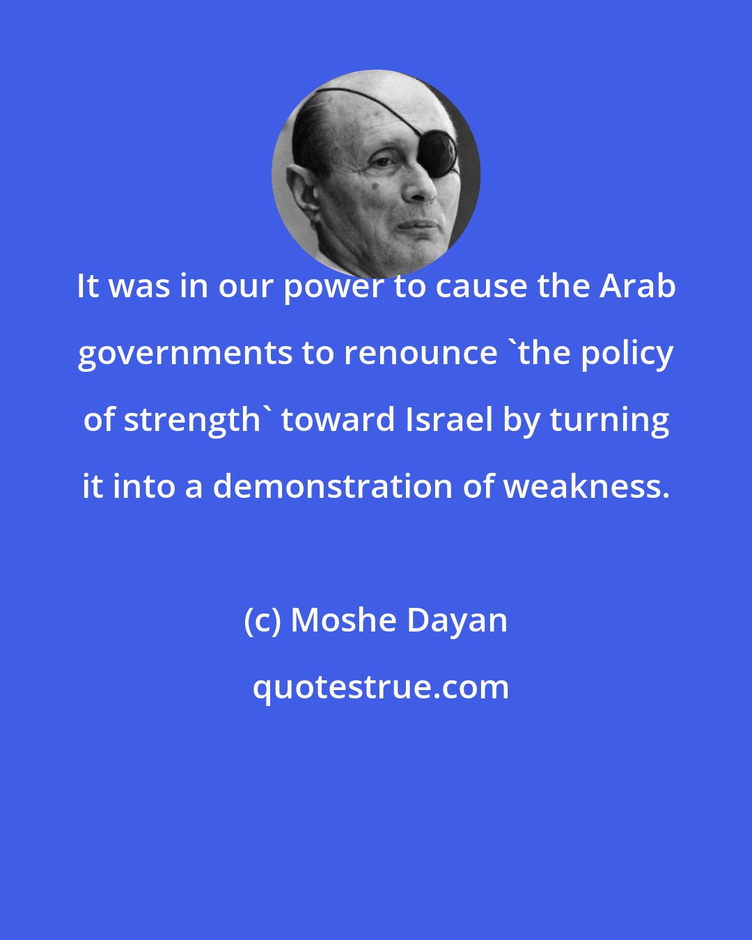 Moshe Dayan: It was in our power to cause the Arab governments to renounce 'the policy of strength' toward Israel by turning it into a demonstration of weakness.