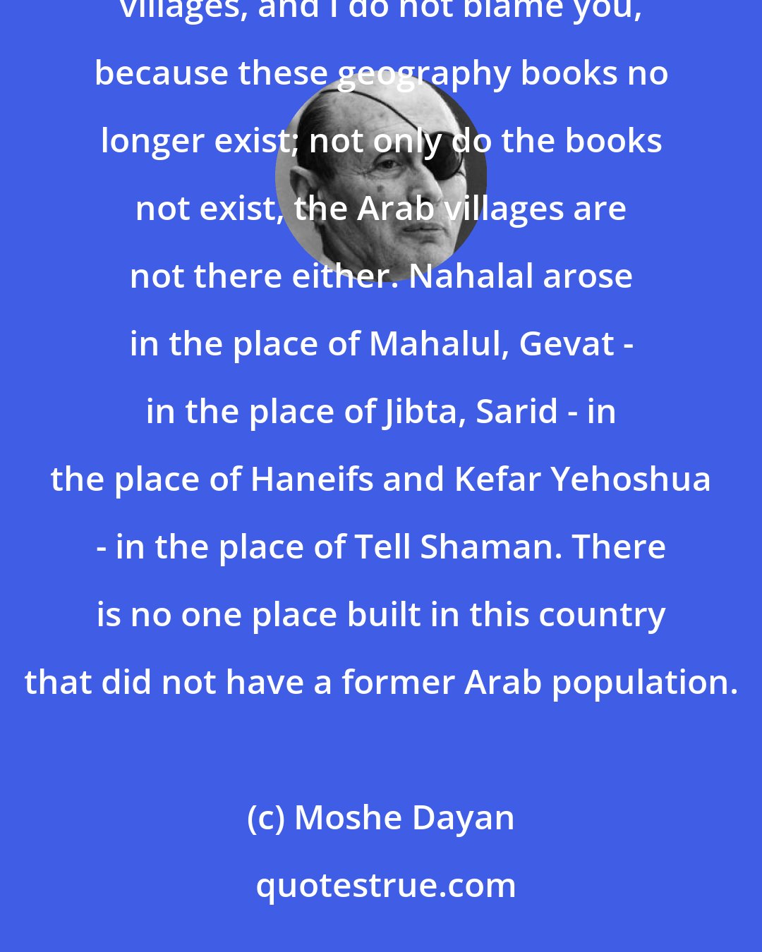 Moshe Dayan: Jewish villages were built in the place of Arab villages. You do not even know the names of these Arab villages, and I do not blame you, because these geography books no longer exist; not only do the books not exist, the Arab villages are not there either. Nahalal arose in the place of Mahalul, Gevat - in the place of Jibta, Sarid - in the place of Haneifs and Kefar Yehoshua - in the place of Tell Shaman. There is no one place built in this country that did not have a former Arab population.