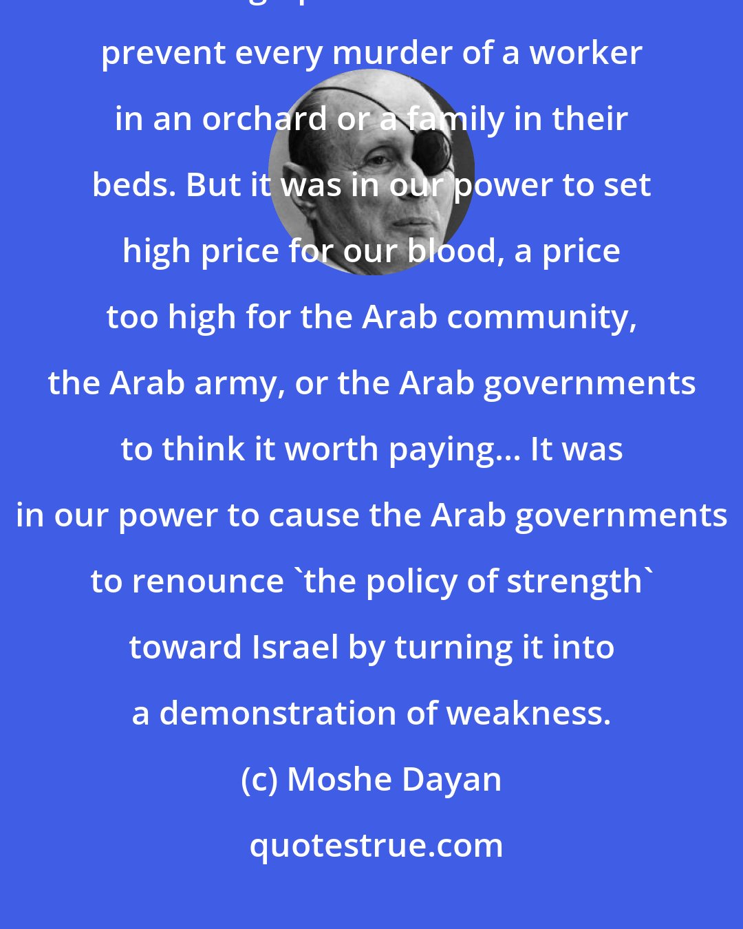 Moshe Dayan: We could not guard every water pipeline from being blown up and every tree from being uprooted. We could not prevent every murder of a worker in an orchard or a family in their beds. But it was in our power to set high price for our blood, a price too high for the Arab community, the Arab army, or the Arab governments to think it worth paying... It was in our power to cause the Arab governments to renounce 'the policy of strength' toward Israel by turning it into a demonstration of weakness.