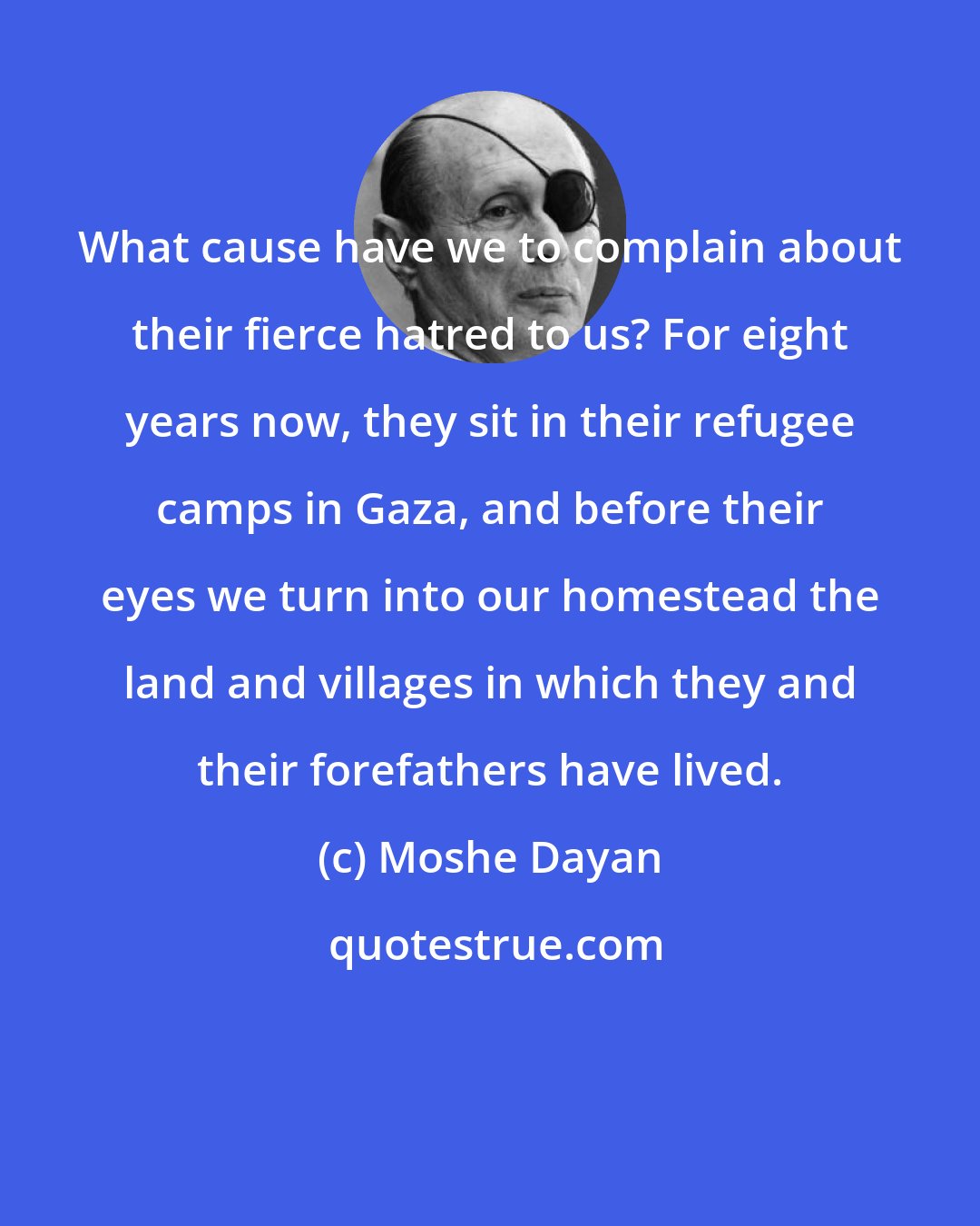 Moshe Dayan: What cause have we to complain about their fierce hatred to us? For eight years now, they sit in their refugee camps in Gaza, and before their eyes we turn into our homestead the land and villages in which they and their forefathers have lived.