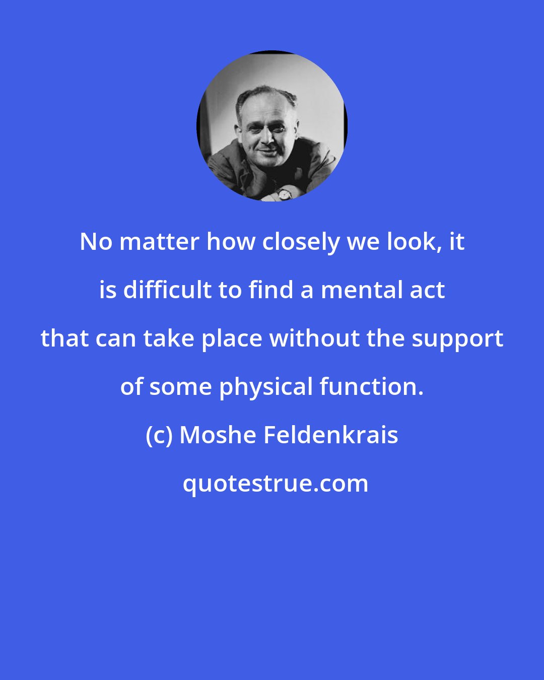 Moshe Feldenkrais: No matter how closely we look, it is difficult to find a mental act that can take place without the support of some physical function.