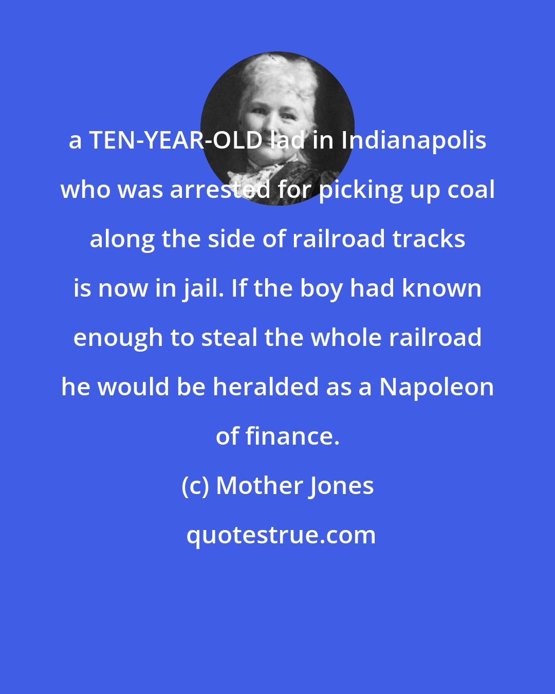 Mother Jones: a TEN-YEAR-OLD lad in Indianapolis who was arrested for picking up coal along the side of railroad tracks is now in jail. If the boy had known enough to steal the whole railroad he would be heralded as a Napoleon of finance.