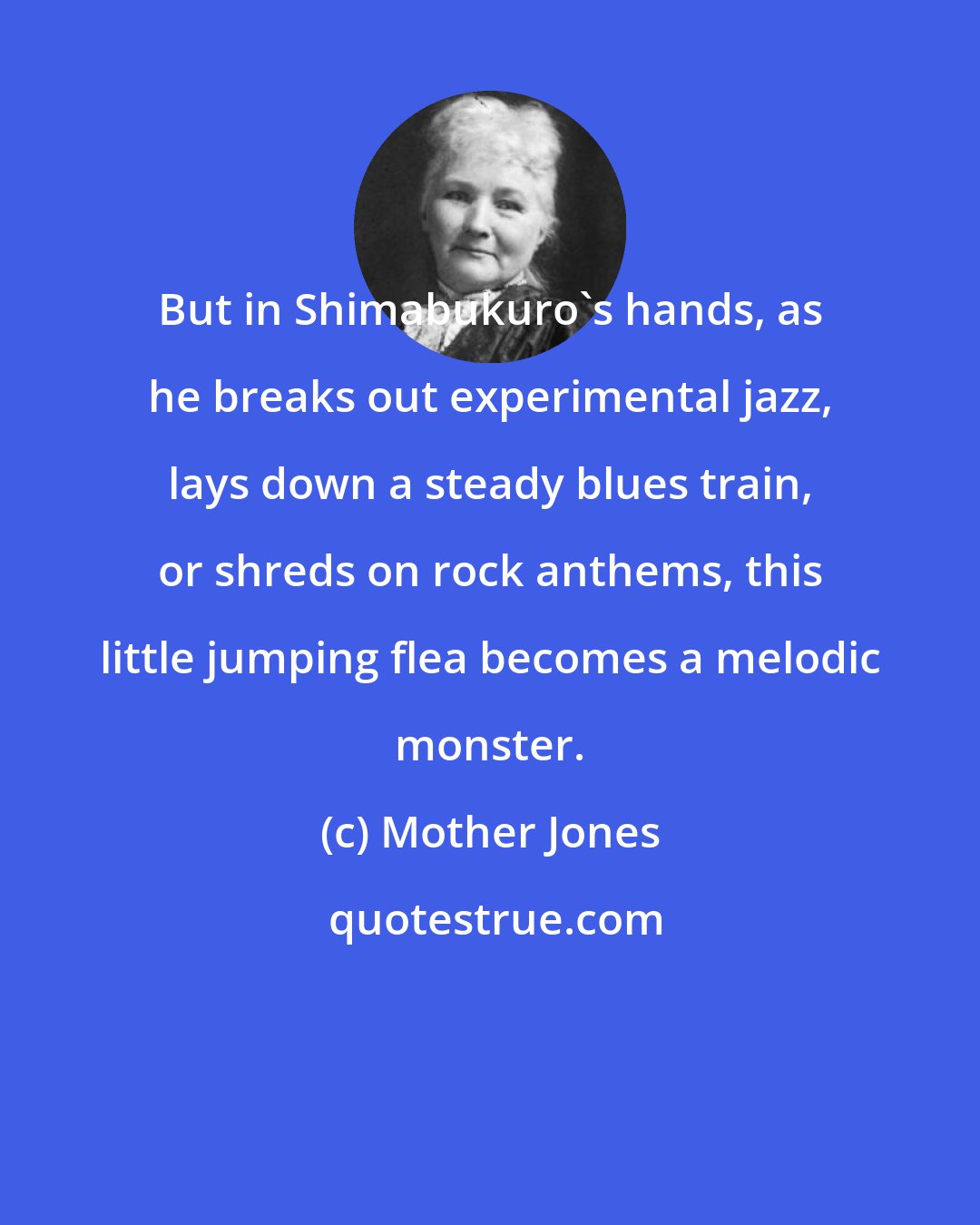 Mother Jones: But in Shimabukuro's hands, as he breaks out experimental jazz, lays down a steady blues train, or shreds on rock anthems, this little jumping flea becomes a melodic monster.