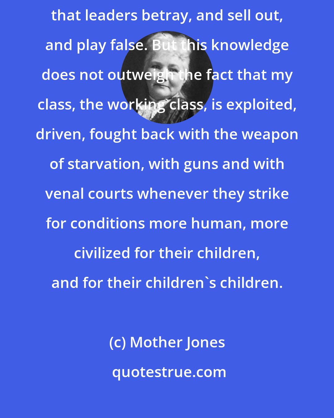 Mother Jones: I am not blind to the shortcomings of our own people. I am not unaware that leaders betray, and sell out, and play false. But this knowledge does not outweigh the fact that my class, the working class, is exploited, driven, fought back with the weapon of starvation, with guns and with venal courts whenever they strike for conditions more human, more civilized for their children, and for their children's children.